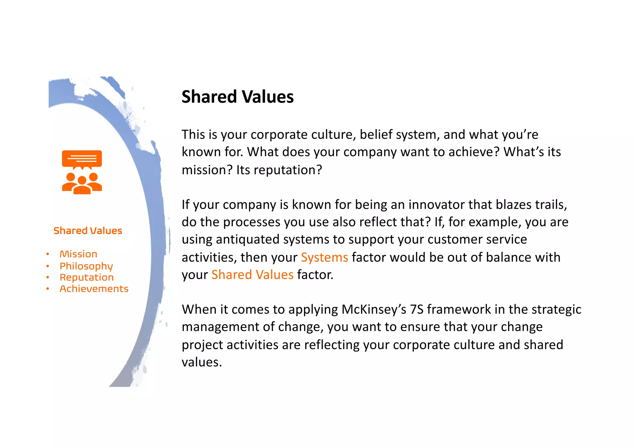 Shared Values
This is your corporate culture, belief system, and what you’re
known for. What does your company want to achieve? What’s its
mission? Its reputation?
If your company is known for being an innovator that blazes trails,
do the processes you use also reflect that? If, for example, you are
using antiquated systems to support your customer service
activities, then your Systems factor would be out of balance with
your Shared Values factor.
When it comes to applying McKinsey’s 7S framework in the strategic
management of change, you want to ensure that your change
project activities are reflecting your corporate culture and shared
values.
Shared Values
• Mission
• Philosophy
• Reputation
• Achievements
 