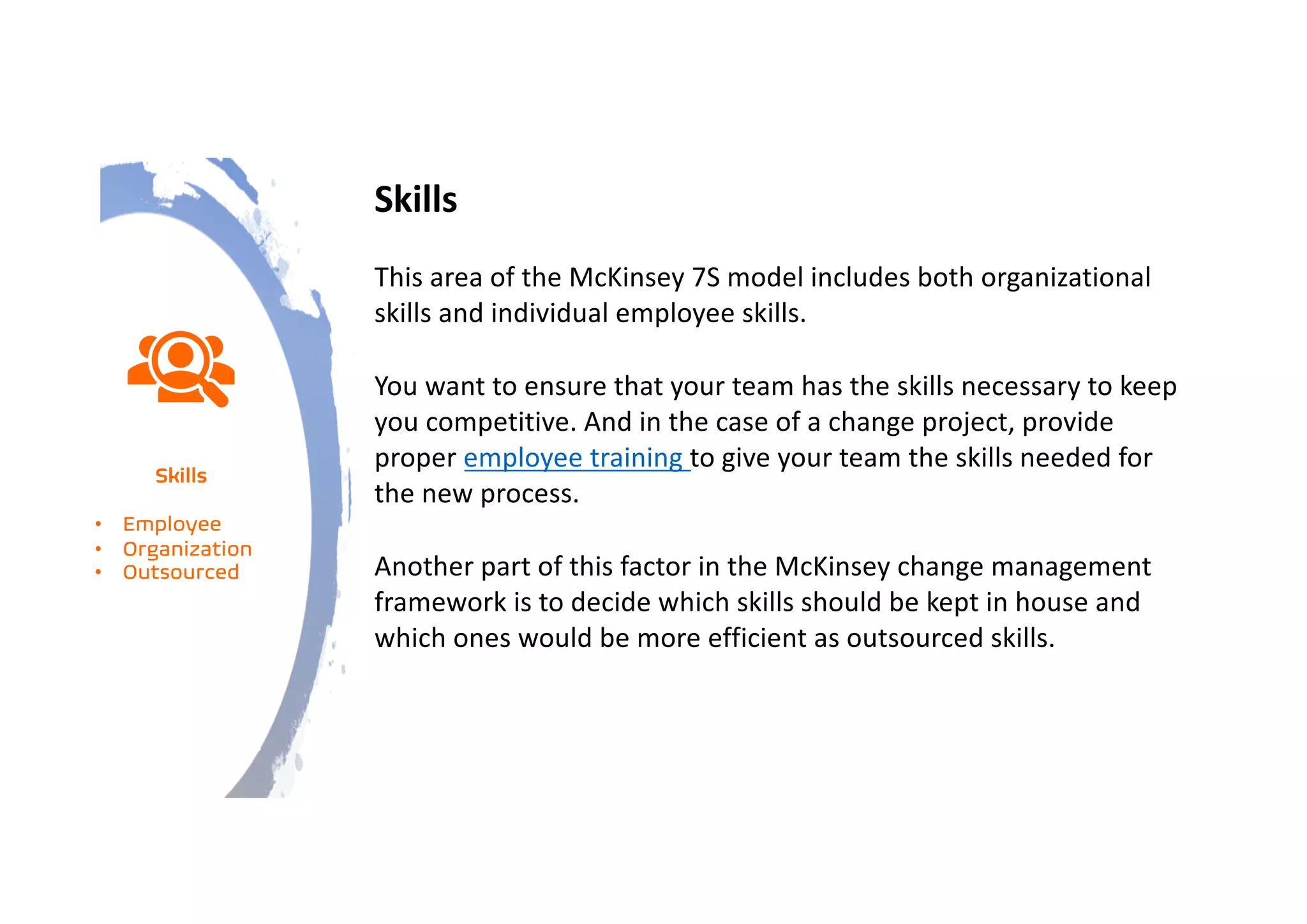 Skills
This area of the McKinsey 7S model includes both organizational
skills and individual employee skills.
You want to ensure that your team has the skills necessary to keep
you competitive. And in the case of a change project, provide
proper employee training to give your team the skills needed for
the new process.
Another part of this factor in the McKinsey change management
framework is to decide which skills should be kept in house and
which ones would be more efficient as outsourced skills.
Skills
• Employee
• Organization
• Outsourced
 