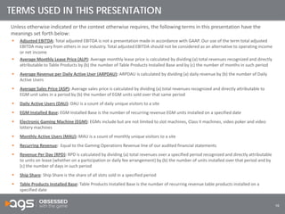 16
Unless otherwise indicated or the context otherwise requires, the following terms in this presentation have the
meanings set forth below:
 Adjusted EBITDA: Total adjusted EBITDA is not a presentation made in accordance with GAAP. Our use of the term total adjusted
EBITDA may vary from others in our industry. Total adjusted EBITDA should not be considered as an alternative to operating income
or net income
 Average Monthly Lease Price (ALP): Average monthly lease price is calculated by dividing (a) total revenues recognized and directly
attributable to Table Products by (b) the number of Table Products Installed Base and by (c) the number of months in such period
 Average Revenue per Daily Active User (ARPDAU): ARPDAU is calculated by dividing (a) daily revenue by (b) the number of Daily
Active Users
 Average Sales Price (ASP): Average sales price is calculated by dividing (a) total revenues recognized and directly attributable to
EGM unit sales in a period by (b) the number of EGM units sold over that same period
 Daily Active Users (DAU): DAU is a count of daily unique visitors to a site
 EGM Installed Base: EGM Installed Base is the number of recurring revenue EGM units installed on a specified date
 Electronic Gaming Machine (EGM): EGMs include but are not limited to slot machines, Class II machines, video poker and video
lottery machines
 Monthly Active Users (MAU): MAU is a count of monthly unique visitors to a site
 Recurring Revenue: Equal to the Gaming Operations Revenue line of our audited financial statements
 Revenue Per Day (RPD): RPD is calculated by dividing (a) total revenues over a specified period recognized and directly attributable
to units on lease (whether on a participation or daily fee arrangement) by (b) the number of units installed over that period and by
(c) the number of days in such period
 Ship Share: Ship Share is the share of all slots sold in a specified period
 Table Products Installed Base: Table Products Installed Base is the number of recurring revenue table products installed on a
specified date
TERMS USED IN THIS PRESENTATION
 