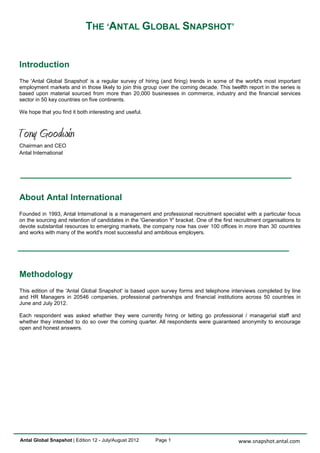 THE ‘ANTAL GLOBAL SNAPSHOT’


Introduction
The 'Antal Global Snapshot' is a regular survey of hiring (and firing) trends in some of the world's most important
employment markets and in those likely to join this group over the coming decade. This twelfth report in the series is
based upon material sourced from more than 20,000 businesses in commerce, industry and the financial services
sector in 50 key countries on five continents.

We hope that you find it both interesting and useful.




Chairman and CEO
Antal International




About Antal International
Founded in 1993, Antal International is a management and professional recruitment specialist with a particular focus
on the sourcing and retention of candidates in the 'Generation Y' bracket. One of the first recruitment organisations to
devote substantial resources to emerging markets, the company now has over 100 offices in more than 30 countries
and works with many of the world's most successful and ambitious employers.




Methodology
This edition of the 'Antal Global Snapshot' is based upon survey forms and telephone interviews completed by line
and HR Managers in 20546 companies, professional partnerships and financial institutions across 50 countries in
June and July 2012.

Each respondent was asked whether they were currently hiring or letting go professional / managerial staff and
whether they intended to do so over the coming quarter. All respondents were guaranteed anonymity to encourage
open and honest answers.




Antal Global Snapshot | Edition 12 - July/August 2012     Page 1                             www.snapshot.antal.com
 