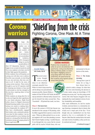 www.theglobaltimes.inAMITY GLOBAL SCHOOL, GURUGRAM | EDITION IIMONDAY, MAY 18, 2020
‘Shield’ing from the crisis
Fighting Corona, One Mask At A Time
I hope this
n e w s l e t t e r
reaches you in
the happiness
and comfort of
your homes.
As our nation en-
ters second phase
of lockdown,
AGS, Gurugram
brings to you the
second edition of
their GT Quarantine Special. I am
happy to see so much of sensitivity and
fire in my students to do their own bit
in their fight against this pandemic.
While students from all branches are
coming out with their own e-edition,
from this issue onwards, we also bring
to you, one real story, that runs com-
mon in all. It shall be the story of
young corona warriors. These stories
brought to you by GT reporters shall
be featuring one initiative of any teen
in and around us who has emerged as
the true hero, inspiring others to beat
COVID-19.
While students are doing their bit, let
us also not forget the other superheroes
i.e our Amity educators. Right from
online classes to flipped classrooms
blended learning models, from coordi-
nating over emails to making them-
selves dispensable for students 24*7,
they have wholeheartedly engaged
their minds, souls, sentiments and pre-
cious time for their students. I am im-
mensely grateful to every Amitian who
stands as a strong pillar that holds this
institution strong and surging ahead in
these tough times.G T
Corona
warriors
Kreetik Thakur
AIS Noida, XII D
T
he novel coron-
avirus brought
about an abrupt
chaos in our otherwise
seemingly peaceful lives.
While we tried to keep ourselves
safe by taking every precautionary
measure possible, Satyam Mehta, a
student of Class XI fromAIS Noida, decided to
step up and derive effectual safety measures not
just for himself, but others around him. Thus,
‘Faceshield’– 3D printed face mask, was born.
Phase 1: The know-how
It was in the summer of 2018 that Satyam was
introduced to the concept of 3D printing, when
his father suggested him to pursue a course in the
same. “When my father pitched it to us, we sim-
ply laughed it off. It was after attending a session
that I found it highly exciting,” recalled Satyam.
It was through this very course that he crossed
paths with his teacher Avikshit Saras, who was
instrumental in the pro-
duction of the masks.
Phase 2: The brain-
storming
“Having been a part of
Amity for so long, I
have always been in-
spired to make a change. So when then
the crisis came knocking, the decision to
create masks using my knowledge of 3D
printing was an easy one,” says the young corona
warrior. But what Satyam struggled with was
making the face mask standout in terms of com-
fort, breathability and reusability.
After much deliberation, he and his teacher
Avikshit, narrowed down to a minimalistic de-
sign featuring a transparent sheet of plastic that
would cover a major part of the face. “Even
though only one standardised size has been
printed so far, it is a comfortable fit,” says
Satyam. Other than the comfort factor, the masks
also rank in terms of usability, as they can be eas-
ily sanitised and reused.
...Continued on page 2
Dr Amita Chauhan
Chairperson
CORONA WARRIORS
Pandemics know no boundaries, and
neither do warriors who battle them. This
special series, running across Quarantine
editions of all Amity schools, is an ode to
those fighters. Highlighting stories of
young change makers from within and
outside Amity, this special series has
been curated by young reporters across
various Amity branches.
QUARANTINE SPECIAL
 