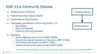 5
5
● "Easier Access" Records
● Partial Export from Saved Search
● Create/Delete Hold Auditing
● Compatible with Alfresco Community Edition 7.0
○ New SDKs
○ Query Accelerator
○ Clean Up Job Improvements
● Bug fixes:
○ Fix for deleting copy of record (MNT-18806)
○ Support for special characters in filenames (MNT-21552)
○ Fix for filing from folder rule (MNT-17946)
○ Various performance improvements (MNT-21818)
AGS 3.5.a Community Release
https://hub.alfresco.com/t5/alfresco-content-services-blog/alfresco-governance-services-3-5-a-released/ba-p/306277
 