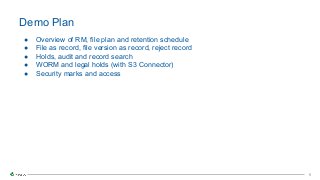 6
6
● Overview of RM, file plan and retention schedule
● File as record, file version as record, reject record
● Holds, audit and record search
● WORM and legal holds (with S3 Connector)
● Security marks and access
Demo Plan
 