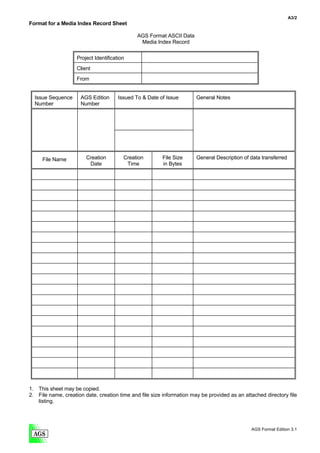 A3/2
Format for a Media Index Record Sheet

                                              AGS Format ASCII Data
                                               Media Index Record

                    Project Identification
                    Client
                    From


  Issue Sequence     AGS Edition       Issued To & Date of Issue       General Notes
  Number             Number




     File Name          Creation         Creation        File Size     General Description of data transferred
                         Date             Time           in Bytes




1. This sheet may be copied.
2. File name, creation date, creation time and file size information may be provided as an attached directory file
   listing.




                                                                                              AGS Format Edition 3.1
 
