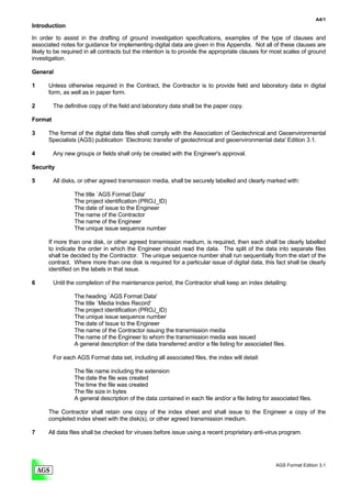 A4/1
Introduction

In order to assist in the drafting of ground investigation specifications, examples of the type of clauses and
associated notes for guidance for implementing digital data are given in this Appendix. Not all of these clauses are
likely to be required in all contracts but the intention is to provide the appropriate clauses for most scales of ground
investigation.

General

1     Unless otherwise required in the Contract, the Contractor is to provide field and laboratory data in digital
      form, as well as in paper form.

2        The definitive copy of the field and laboratory data shall be the paper copy.

Format

3     The format of the digital data files shall comply with the Association of Geotechnical and Geoenvironmental
      Specialists (AGS) publication `Electronic transfer of geotechnical and geoenvironmental data' Edition 3.1.

4        Any new groups or fields shall only be created with the Engineer's approval.

Security

5        All disks, or other agreed transmission media, shall be securely labelled and clearly marked with:

                 The title `AGS Format Data'
                 The project identification (PROJ_ID)
                 The date of issue to the Engineer
                 The name of the Contractor
                 The name of the Engineer
                 The unique issue sequence number

      If more than one disk, or other agreed transmission medium, is required, then each shall be clearly labelled
      to indicate the order in which the Engineer should read the data. The split of the data into separate files
      shall be decided by the Contractor. The unique sequence number shall run sequentially from the start of the
      contract. Where more than one disk is required for a particular issue of digital data, this fact shall be clearly
      identified on the labels in that issue.

6        Until the completion of the maintenance period, the Contractor shall keep an index detailing:

                 The heading `AGS Format Data'
                 The title `Media Index Record'
                 The project identification (PROJ_ID)
                 The unique issue sequence number
                 The date of Issue to the Engineer
                 The name of the Contractor issuing the transmission media
                 The name of the Engineer to whom the transmission media was issued
                 A general description of the data transferred and/or a file listing for associated files.

         For each AGS Format data set, including all associated files, the index will detail:

                 The file name including the extension
                 The date the file was created
                 The time the file was created
                 The file size in bytes
                 A general description of the data contained in each file and/or a file listing for associated files.

      The Contractor shall retain one copy of the index sheet and shall issue to the Engineer a copy of the
      completed index sheet with the disk(s), or other agreed transmission medium.

7     All data files shall be checked for viruses before issue using a recent proprietary anti-virus program.




                                                                                                     AGS Format Edition 3.1
 