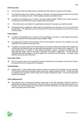 A4/2

Preliminary Data

8    The Contractor shall issue digital copies of all preliminary data whenever required by the Engineer.

9    The preliminary data may be subject to update as necessary in the light of laboratory testing and the further
     examination of samples and cores. When available, laboratory data shall be input.

10   In addition to the labelling given in Clause 5, the disks shall be labelled `PRELIM' and a unique sequence
     number given to the disk for each issue of digital data to the Engineer.

11     A list of data items not included in the digital data but included in the paper copy shall be provided.

12   All preliminary data in digital form shall be able to be presented in the same form as it is to be used for the
     Factual Report. The digital data must be produced from the same source/program as that used to produce
     the factual report.

Factual Report

13   In addition to the labelling given in Clause 5 of this specification, the disk(s), or other agreed transmission
     media, submitted with the Factual Report shall be labelled `FINAL'.

14   The digital data provided by the Contractor with the Factual Report is required to be complete and a total
     replacement of any previous preliminary data.

15   In addition to the paper copies of the Factual Report, the Contractor shall provide a Report with a digital copy
     of those field and laboratory data and associated files specified in the Contract to be in digital form. This
     report shall consist of a disk(s), or other agreed transmission medium, containing the digital data and
     associated files, paper copies of any data or drawings not included in digital form. The file format for
     associated files shall be agreed in advance between the Contractor and the Engineer. The paper copies
     shall be firmly bound within stiff covers.

Dummy Set of Data

16   Prior to the start of work on the Contract the Contractor shall submit to the Engineer a dummy set of data in
     the required format for the approval of the Engineer.

Submitting Data

17   Updated disks, or other agreed media, shall be provided as required by the Engineer as work proceeds.
     The Contractor shall make two identical copies of each disk, whether preliminary or final. The first copy shall
     be retained by the Contractor until the expiry of the contract maintenance period. The second copy will be
     issued to the Engineer.


Units of Measurement

18   The preferred units of measurement shall be those given in the AGS publication `Electronic transfer of
     geotechnical and geoenvironmental data' unless other units of measurement for digital data are given in the
     Contract. The units of measurement must be given in the AGS Format files, and must be the same as those
     used in the paper version of the report.




                                                                                                  AGS Format Edition 3.1
 