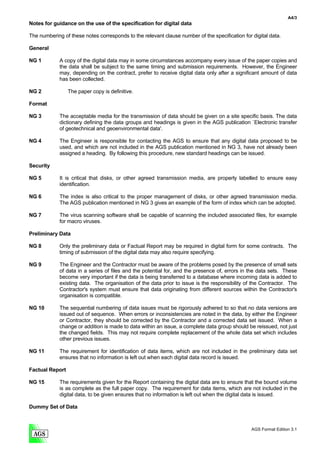 A4/3
Notes for guidance on the use of the specification for digital data

The numbering of these notes corresponds to the relevant clause number of the specification for digital data.

General

NG 1         A copy of the digital data may in some circumstances accompany every issue of the paper copies and
             the data shall be subject to the same timing and submission requirements. However, the Engineer
             may, depending on the contract, prefer to receive digital data only after a significant amount of data
             has been collected.

NG 2             The paper copy is definitive.

Format

NG 3         The acceptable media for the transmission of data should be given on a site specific basis. The data
             dictionary defining the data groups and headings is given in the AGS publication `Electronic transfer
             of geotechnical and geoenvironmental data'.

NG 4         The Engineer is responsible for contacting the AGS to ensure that any digital data proposed to be
             used, and which are not included in the AGS publication mentioned in NG 3, have not already been
             assigned a heading. By following this procedure, new standard headings can be issued.

Security

NG 5         It is critical that disks, or other agreed transmission media, are properly labelled to ensure easy
             identification.

NG 6         The index is also critical to the proper management of disks, or other agreed transmission media.
             The AGS publication mentioned in NG 3 gives an example of the form of index which can be adopted.

NG 7         The virus scanning software shall be capable of scanning the included associated files, for example
             for macro viruses.

Preliminary Data

NG 8         Only the preliminary data or Factual Report may be required in digital form for some contracts. The
             timing of submission of the digital data may also require specifying.

NG 9         The Engineer and the Contractor must be aware of the problems posed by the presence of small sets
             of data in a series of files and the potential for, and the presence of, errors in the data sets. These
             become very important if the data is being transferred to a database where incoming data is added to
             existing data. The organisation of the data prior to issue is the responsibility of the Contractor. The
             Contractor's system must ensure that data originating from different sources within the Contractor's
             organisation is compatible.

NG 10        The sequential numbering of data issues must be rigorously adhered to so that no data versions are
             issued out of sequence. When errors or inconsistencies are noted in the data, by either the Engineer
             or Contractor, they should be corrected by the Contractor and a corrected data set issued. When a
             change or addition is made to data within an issue, a complete data group should be reissued, not just
             the changed fields. This may not require complete replacement of the whole data set which includes
             other previous issues.

NG 11        The requirement for identification of data items, which are not included in the preliminary data set
             ensures that no information is left out when each digital data record is issued.

Factual Report

NG 15        The requirements given for the Report containing the digital data are to ensure that the bound volume
             is as complete as the full paper copy. The requirement for data items, which are not included in the
             digital data, to be given ensures that no information is left out when the digital data is issued.

Dummy Set of Data



                                                                                                AGS Format Edition 3.1
 