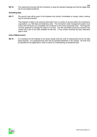 A4/4
NG 16      This requirement ensures that the Contractor is using the standard headings and that the digital data
           can be accurately transferred.

Submitting Data

NG 17      The second copy will be given to the Engineer who should, immediately on receipt, make a backup
           copy for security purposes.

           The Engineer is likely to be receiving information from a number of sources within the Contractor's
           organisation, e.g. field data and laboratory data. The Contractor's data management system must
           ensure that all issues are compatible and numbered in the correct sequential order. The Engineer
           must be prepared to manage the data as it arrives. Any file transmitted during the Contract may
           contain all or part of the data available at that time. It may contain borehole log data, laboratory
           data or both.

Units of Measurement

NG 18      It is necessary for the Engineer to be certain exactly what the units of measurement are for the data
           being received. It is recognised that units may be specified elsewhere in the contract. All units must
           be specified for the digital data in order to ensure an understanding of transferred data.




                                                                                             AGS Format Edition 3.1
 