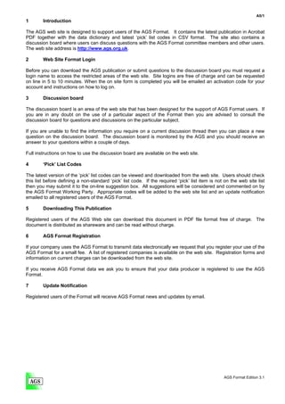 A5/1
1       Introduction

The AGS web site is designed to support users of the AGS Format. It contains the latest publication in Acrobat
PDF together with the data dictionary and latest ‘pick’ list codes in CSV format. The site also contains a
discussion board where users can discuss questions with the AGS Format committee members and other users.
The web site address is http://www.ags.org.uk.

2       Web Site Format Login

Before you can download the AGS publication or submit questions to the discussion board you must request a
login name to access the restricted areas of the web site. Site logins are free of charge and can be requested
on line in 5 to 10 minutes. When the on site form is completed you will be emailed an activation code for your
account and instructions on how to log on.

3       Discussion board

The discussion board is an area of the web site that has been designed for the support of AGS Format users. If
you are in any doubt on the use of a particular aspect of the Format then you are advised to consult the
discussion board for questions and discussions on the particular subject.

If you are unable to find the information you require on a current discussion thread then you can place a new
question on the discussion board. The discussion board is monitored by the AGS and you should receive an
answer to your questions within a couple of days.

Full instructions on how to use the discussion board are available on the web site.

4       ‘Pick’ List Codes

The latest version of the ‘pick’ list codes can be viewed and downloaded from the web site. Users should check
this list before defining a non-standard ‘pick’ list code. If the required ‘pick’ list item is not on the web site list
then you may submit it to the on-line suggestion box. All suggestions will be considered and commented on by
the AGS Format Working Party. Appropriate codes will be added to the web site list and an update notification
emailed to all registered users of the AGS Format.

5       Downloading This Publication

Registered users of the AGS Web site can download this document in PDF file format free of charge. The
document is distributed as shareware and can be read without charge.

6       AGS Format Registration

If your company uses the AGS Format to transmit data electronically we request that you register your use of the
AGS Format for a small fee. A list of registered companies is available on the web site. Registration forms and
information on current charges can be downloaded from the web site.

If you receive AGS Format data we ask you to ensure that your data producer is registered to use the AGS
Format.

7       Update Notification

Registered users of the Format will receive AGS Format news and updates by email.




                                                                                                  AGS Format Edition 3.1
 