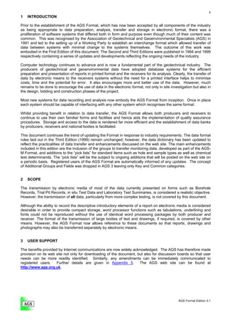 1
1   INTRODUCTION

Prior to the establishment of the AGS Format, which has now been accepted by all components of the industry
as being appropriate to data preparation, analysis, transfer and storage in electronic format, there was a
proliferation of software systems that differed both in form and purpose even though much of their content was
common. This was recognised by the Association of Geotechnical and Geoenvironmental Specialists (AGS) in
1991 and led to the setting up of a Working Party to establish an interchange format which allowed transfer of
data between systems with minimal change to the systems themselves. The outcome of this work was
embodied in the First Edition of this document. The Second and Third Editions were published in 1994 and 1999
respectively containing a series of updates and developments reflecting the ongoing needs of the industry.

Computer technology continues to advance and is now a fundamental part of the geotechnical industry. The
producers of geotechnical and geoenvironmental data have adopted database systems for the efficient
preparation and presentation of reports in printed format and the receivers for its analysis. Clearly, the transfer of
data by electronic means to the receivers systems without the need for a printed interface helps to minimise
costs, time and the potential for error. It also encourages more and better use of the data. However, much
remains to be done to encourage the use of data in the electronic format, not only in site investigation but also in
the design, bidding and construction phases of the project.

Most new systems for data recording and analysis now embody the AGS Format from inception. Once in place
each system should be capable of interfacing with any other system which recognises the same format.

Whilst providing benefit in relation to data transfer, the AGS Format allows both producers and receivers to
continue to use their own familiar forms and facilities and hence aids the implementation of quality assurance
procedures. Storage and access to the data is rendered far more efficient and the establishment of data banks
by producers, receivers and national bodies is facilitated.

This document continues the trend of updating the Format in response to industry requirements. The data format
rules laid out in the Third Edition (1999) remain unchanged; however, the data dictionary has been updated to
reflect the practicalities of data transfer and enhancements discussed on the web site. The main enhancements
included in this edition are the inclusion of the groups to transfer monitoring data, developed as part of the AGS-
M Format, and additions to the “pick lists” for standard items such as hole and sample types as well as chemical
test determinands. The “pick lists” will be the subject to ongoing additions that will be posted on the web site on
a periodic basis. Registered users of the AGS Format are automatically informed of any updates. The concept
of Additional Groups and Fields was dropped in AGS 3 leaving only Key and Common categories.


2   SCOPE

The transmission by electronic media of most of the data currently presented on forms such as Borehole
Records, Trial Pit Records, in situ Test Data and Laboratory Test Summaries, is considered a realistic objective.
However, the transmission of all data, particularly from more complex testing, is not covered by this document.

Although the ability to record the descriptive introductory elements of a report on electronic media is considered
desirable in order to provide compact storage, word processor functions such as tabulations, underlining and
fonts could not be reproduced without the use of identical word processing packages by both producer and
receiver. The format of the transmission of large bodies of text and drawings, if required, is covered by other
means. However, the AGS Format now allows reference to these documents so that reports, drawings and
photographs may also be transferred separately by electronic means.


3   USER SUPPORT

The benefits provided by Internet communications are now widely acknowledged. The AGS has therefore made
provision on its web site not only for downloading of the document, but also for discussion boards so that user
needs can be more readily identified. Similarly, any amendments can be immediately communicated to
registered users.    Further details are given in Appendix 5.        The AGS web site can be found at
http://www.ags.org.uk.




                                                                                                 AGS Format Edition 3.1
 