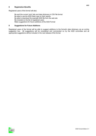 A5/2
8       Registration Benefits

Registered users of the format will also;

        Be sent the current ‘pick’ lists and data dictionary in CSV file format
        Be able to use the AGS Data Logo on their reports
        Be able to download the example AGS file from the web site
        Be included on the list of registered users
        Make suggestions for future additions of the AGS Format

9       Suggestions for Future Additions

Registered users of the format will be able to suggest additions to the format's data dictionary via an on-line
suggestion box. All suggestions will be considered and commented on by the AGS committee and all
appropriate suggestions will be included in the next release of the format.




                                                                                            AGS Format Edition 3.1
 