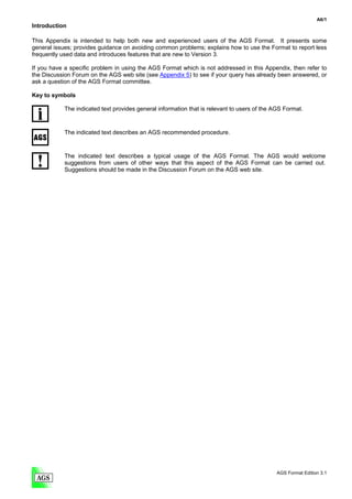 A6/1
Introduction

This Appendix is intended to help both new and experienced users of the AGS Format. It presents some
general issues; provides guidance on avoiding common problems; explains how to use the Format to report less
frequently used data and introduces features that are new to Version 3.

If you have a specific problem in using the AGS Format which is not addressed in this Appendix, then refer to
the Discussion Forum on the AGS web site (see Appendix 5) to see if your query has already been answered, or
ask a question of the AGS Format committee.

Key to symbols

            The indicated text provides general information that is relevant to users of the AGS Format.


            The indicated text describes an AGS recommended procedure.


            The indicated text describes a typical usage of the AGS Format. The AGS would welcome
            suggestions from users of other ways that this aspect of the AGS Format can be carried out.
            Suggestions should be made in the Discussion Forum on the AGS web site.




                                                                                             AGS Format Edition 3.1
 