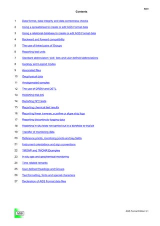 A6/3
                                                      Contents


1    Data format, data integrity and data correctness checks

2    Using a spreadsheet to create or edit AGS Format data

3    Using a relational database to create or edit AGS Format data

4    Backward and forward compatibility

5    The use of linked pairs of Groups

6    Reporting test units

7    Standard abbreviation ‘pick’ lists and user defined abbreviations

8    Geology and Legend Codes

9    Associated files

10   Geophysical data

11   Amalgamated samples

12   The use of DREM and DETL

13   Reporting trial pits

14   Reporting SPT tests

15   Reporting chemical test results

16   Reporting linear traverse, scanline or slope strip logs

17   Reporting discontinuity logging data

18   Reporting in situ tests not carried out in a borehole or trial pit

19   Transfer of monitoring data

20   Reference points, monitoring points and key fields

21   Instrument orientations and sign conventions

22   ?MONP and ?MONR Examples

23   In situ gas and geochemical monitoring

24   Time related remarks

25   User defined Headings and Groups

26   Text formatting, fonts and special characters

27   Declaration of AGS Format data files




                                                                          AGS Format Edition 3.1
 
