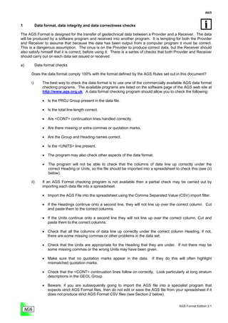 A6/5



1          Data format, data integrity and data correctness checks

The AGS Format is designed for the transfer of geotechnical data between a Provider and a Receiver. The data
will be produced by a software program and received into another program. It is tempting for both the Provider
and Receiver to assume that because the data has been output from a computer program it must be correct.
This is a dangerous assumption. The onus is on the Provider to produce correct data, but the Receiver should
also satisfy himself that it is correct, before using it. There is a series of checks that both Provider and Receiver
should carry out on each data set issued or received.

a)         Data format checks

      Does the data format comply 100% with the format defined by the AGS Rules set out in this document?

      i)       The best way to check the data format is to use one of the commercially available AGS data format
               checking programs. The available programs are listed on the software page of the AGS web site at
               http://www.ags.org.uk. A data format checking program should allow you to check the following:

               • Is the PROJ Group present in the data file.

               • Is the total line length correct.

               • Are <CONT> continuation lines handled correctly.

               • Are there missing or extra commas or quotation marks.

               • Are the Group and Heading names correct.

               • Is the <UNITS> line present.

               • The program may also check other aspects of the data format.

               •   The program will not be able to check that the columns of data line up correctly under the
                   correct Heading or Units, so the file should be imported into a spreadsheet to check this (see (ii)
                   below).

      ii)      If an AGS Format checking program is not available then a partial check may be carried out by
               importing each data file into a spreadsheet.

               • Import the AGS File into the spreadsheet using the Comma Separated Value (CSV) import filter.

               • If the Headings continue onto a second line, they will not line up over the correct column. Cut
                 and paste them to the correct columns.

               • If the Units continue onto a second line they will not line up over the correct column. Cut and
                 paste them to the correct columns.

               • Check that all the columns of data line up correctly under the correct column Heading, if not,
                 there are some missing commas or other problems in the data set.

               • Check that the Units are appropriate for the Heading that they are under. If not there may be
                 some missing commas or the wrong Units may have been given.

               • Make sure that no quotation marks appear in the data.           If they do this will often highlight
                 mismatched quotation marks.

               • Check that the <CONT> continuation lines follow on correctly. Look particularly at long stratum
                 descriptions in the GEOL Group.

               • Beware, if you are subsequently going to import the AGS file into a specialist program that
                 expects strict AGS Format files, then do not edit or save the AGS file from your spreadsheet if it
                 does not produce strict AGS Format CSV files (see Section 2 below).


                                                                                                  AGS Format Edition 3.1
 