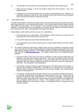 A6/6
     iii)       The data files can be imported into a word processor or text editor and checked by eye.

            • Switch off word wrapping, or set the line length to greater than 240 characters. Use a non-
              proportional font.

            • Checking by eye is extremely tedious and it is not easy to spot formatting errors. However, it is
              sometimes necessary to resort to this, when methods (i) and (ii) fail to show up format problems
              which may prevent the data from being read correctly.

b)      Data integrity checks

     The AGS Format defines a hierarchy of the data Groups, with the HOLE Group at the top and all the other
     data Groups below this in an inverted tree-like structure. Each Group is linked to the one above it and the
     one(s) below it by Key Fields. For this structure to work correctly the data in the Key Fields must be
     consistent. If the Key Field data is not consistent, or is missing, then the integrity of the data set breaks
     down and data may be 'lost' or unrecognisable to the Receiver's software.

     i) Data integrity checks could be carried out by eye on a small data set.

            • Import each group into a spreadsheet. If the Headings or Units continue onto a second line cut
              and paste them to the correct columns and print it out.

            • Carry out the checks and cross-checks described below in (ii).

            • It is not practical to carry out this process by eye on a data set with anything more than a dozen
              or so holes.

     ii)    For medium to large size data sets an integrity check can only be sensibly and rigorously carried
            out by one of the commercially available geotechnical relational database programs that has in-built
            data integrity checking procedures. The available programs are listed on the software page of the
            AGS web site at http://www.ags.org.uk. The program should check for the following integrity
            problems:

            • Each line of data in every Group must have a combination of data in the Key Fields that is not
              repeated in any other lines of data in that Group. This unique combination of Key Field data
              must exist wherever there is a related item in any Group lower down in the hierarchy. As one
              progresses down the hierarchy additional Key Fields are required to ensure this uniqueness at
              each level. This is illustrated in more detail below.

            • The borehole, trial pit and reference point numbers given in the HOLE Group must be unique. If
              there are two boreholes numbered BH1 in the data set, for example due to a re-drill at an
              adjacent location, then this is a data integrity error and must be changed. One of the boreholes
              must be re-numbered BH1A.

            • The borehole, trial pit and reference point numbers must be consistent throughout the data set.
              For example, borehole BH1A must always be written exactly in this way. Variants such as
              Borehole 1A, BH1a, BH1, BH-1A, BH1(A), BH 1A, 1A etc are not acceptable. The program will
              check every data Group below HOLE in the hierarchy and every line of data in every Group must
              have a borehole number which is in HOLE. If the borehole number is not in HOLE or is
              formatted differently from the version in HOLE or is missing then this is an integrity error and
              must be corrected.




                                                                                              AGS Format Edition 3.1
 