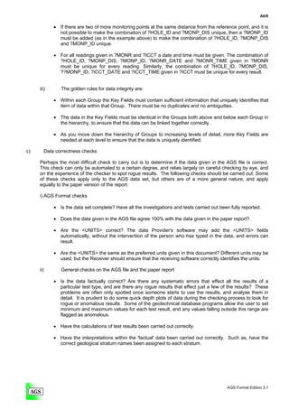 A6/8

            • If there are two of more monitoring points at the same distance from the reference point, and it is
              not possible to make the combination of ?HOLE_ID and ?MONP_DIS unique, then a ?MONP_ID
              must be added (as in the example above) to make the combination of ?HOLE_ID, ?MONP_DIS
              and ?MONP_ID unique.

            • For all readings given in ?MONR and ?ICCT a date and time must be given. The combination of
              ?HOLE_ID, ?MONP_DIS, ?MONP_ID, ?MONR_DATE and ?MONR_TIME given in ?MONR
              must be unique for every reading. Similarly, the combination of ?HOLE_ID, ?MONP_DIS,
              ??MONP_ID, ?ICCT_DATE and ?ICCT_TIME given in ?ICCT must be unique for every result.


     iii)      The golden rules for data integrity are:

            • Within each Group the Key Fields must contain sufficient information that uniquely identifies that
              item of data within that Group. There must be no duplicates and no ambiguities.

            • The data in the Key Fields must be identical in the Groups both above and below each Group in
              the hierarchy, to ensure that the data can be linked together correctly.

            • As you move down the hierarchy of Groups to increasing levels of detail, more Key Fields are
              needed at each level to ensure that the data is uniquely identified.

c)      Data correctness checks

     Perhaps the most difficult check to carry out is to determine if the data given in the AGS file is correct.
     This check can only be automated to a certain degree, and relies largely on careful checking by eye, and
     on the experience of the checker to spot rogue results. The following checks should be carried out. Some
     of these checks apply only to the AGS data set, but others are of a more general nature, and apply
     equally to the paper version of the report.

     i) AGS Format checks

            • Is the data set complete? Have all the investigations and tests carried out been fully reported.

            • Does the data given in the AGS file agree 100% with the data given in the paper report?

            • Are the <UNITS> correct? The data Provider's software may add the <UNITS> fields
              automatically, without the intervention of the person who has typed in the data, and errors can
              result.

            • Are the <UNITS> the same as the preferred units given in this document? Different units may be
              used, but the Receiver should ensure that the receiving software correctly identifies the units.

     ii)       General checks on the AGS file and the paper report

            • Is the data factually correct? Are there any systematic errors that effect all the results of a
              particular test type, and are there any rogue results that effect just a few of the results? These
              problems are often only spotted once someone starts to use the results, and analyse them in
              detail. It is prudent to do some quick depth plots of data during the checking process to look for
              rogue or anomalous results. Some of the geotechnical database programs allow the user to set
              minimum and maximum values for each test result, and any values falling outside this range are
              flagged as anomalous.

            • Have the calculations of test results been carried out correctly.

            • Have the interpretations within the 'factual' data been carried out correctly. Such as, have the
              correct geological stratum names been assigned to each stratum.




                                                                                              AGS Format Edition 3.1
 
