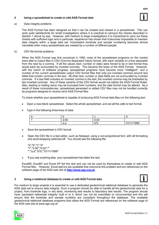 A6/9



2         Using a spreadsheet to create or edit AGS Format data

a)        Data integrity problems

      The AGS Format has been designed so that it can be created and viewed in a spreadsheet. This can
      work quite satisfactorily for small investigations where it is practical to carryout the checks described in
      Section 1 above by eye. However, with medium to large investigations it is impractical to carry out these
      checks with sufficient rigor and in particular, experience has shown that it becomes impossible to maintain
      data integrity within a large data set. Inconsistent borehole and sample numbering becomes almost
      inevitable when many spreadsheets are created by a number of different people.

b)        CSV file format problems

      When the AGS Format was first conceived in 1992, most of the spreadsheet programs on the market
      were able to output files in CSV (Comma Separated Value) format, with each variable on a line separated
      from the next by a comma. If all the values (text, number or date) were forced to be in text format they
      would each be surrounded by inverted commas. This became the basis of the AGS Format. However,
      with the march of software progress, spreadsheet programs have become more "intelligent", and a
      number of the current spreadsheets output CSV format files that only put inverted commas around text
      fields that contain commas in the text. All other text, number or date fields are not surrounded by inverted
      commas. If a text field includes an inverted comma in the text, the inverted comma may be bracketed by
      two inverted commas. Any of these variants of the CSV format would not satisfy the AGS Format Rules.
      Also, leading or trailing zeros may be truncated from numbers, and the date format may be altered. As a
      result of these inconsistencies, spreadsheet generated or edited CSV files may not be handled correctly
      by programs designed to receive strict AGS Format files.

      To check whether your spreadsheet is capable of producing AGS Format data files run the following test:

      •     Open a new blank spreadsheet. Select the whole spreadsheet, and set all the cells to text format.

      •     Type in the following three lines of data:

               a                           b                          c                          d
               1                           2.00                       0.03
                                           a,a                        b"b                        01/11/1999

      •      Save the spreadsheet in CSV format.

      •      Open the CSV file in a text editor, such as Notepad, using a non-proportional font, with all formatting
             and word-wrapping switched off. You should see the following file:

             "a","b","c","d"
             "1","2.00","0.03",""
             "","a,a","b"b","01/11/1999"

      •      If you see anything else, your spreadsheet has failed the test.

      Excel95, Excel97 and Excel XP fail this test and can not be used by themselves to create or edit AGS
      Format files. However, Excel add-ins are available that overcome this problem and are referenced on the
      software page of the AGS web site at http://www.ags.org.uk.


3         Using a relational database to create or edit AGS Format data

For medium to large projects it is essential to use a dedicated geotechnical relational database to generate the
AGS data set to ensure data integrity. Such a program should be able to handle all the geotechnical data for a
project, from borehole logs, in situ tests, monitoring test results to laboratory test results. The program should
have 'persistent referential integrity' built in to it, which can not be overridden or circumvented and this will
ensure that the borehole and sample numbers are consistent throughout the database. The available
geotechnical relational database programs that utilise the AGS Format are referenced on the software page of
the AGS web site at www.ags.org.uk


                                                                                                AGS Format Edition 3.1
 