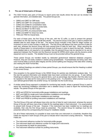 A6/11



5        The use of linked pairs of Groups

a)   The AGS Format uses pairs of Groups to report some test results where the test can be divided into
     general information, and detailed data. The paired Groups are:

     •    CBRG and CBRT for CBR tests.
     •    CMPG and CMPT for compaction tests.
     •    CONG and CONS for consolidation tests.
     •    DPRG and DPRB for dynamic probe tests.
     •    MCVG and MCVT for MCV tests.
     •    PRTG and PRTL for pressuremeter tests.
     •    SHBG and SHBT for shear box tests.
     •    TRIG and TRIX for triaxial tests.

     For each of these pairs, the first Group of the pair, with the 'G' suffix, is used to present the general
     information for the test and the overall test results. The second Group of the pair is used to present the
     detailed data for each stage of the test. The second Group includes a Key Field for stage number (or
     increment or point or loop number or depth etc). The first Group will always only have one line of data for
     each test, whereas the second Group will have several lines of data for each test. When reporting the
     results of these tests it is normal practice to include both Groups in order to report the test fully. However,
     if the detailed data is not required or not available, then the general Group may be reported on its own by
     agreement between the Provider and the Receiver (except for DPRG which gives only the dynamic probe
     equipment and no results). The detailed Group must not be provided without the general Group.

     These paired Groups are handled readily by dedicated geotechnical relational database programs.
     However, they are not easily created or viewed using spreadsheets. If spreadsheets are being used, then
     care must be taken to ensure data integrity and the correct splitting and merging of the data when creating
     and viewing the AGS Format files.

     If user defined Headings are added to these paired Groups, you should ensure that the Heading is added
     to the correct Group.

b)   One exception to the paired Groups is the GRAD Group for particle size distribution analysis data. For
     this test the general information and detailed data have been combined into one group. If user defined
     Headings are added to this group for general items, such as percentage clay fraction, then this data must
     be repeated in the data set for every point on the grading curve. It is therefore, better practice to put such
     user defined general fields into another Group, for example into the CLSS Group.

c)   A similar paired Group approach is adopted for monitoring test results, where a general Group is used to
     report the monitoring installation information and a detailed Group is used to report the monitoring test
     results. The paired Groups of this type are:

     •    HPGI and HPGO for horizontal profile gauge installations and readings.
     •    INST and IOBS for single point instrumentation installations and readings.
     •    PREF and POBS for piezometer installations and readings.
     •    PROF and PROB for profiling instrument installations and readings.

     The first Group of the pair will always have only one line of data for each instrument, whereas the second
     Group of the pair will have many lines of data for the readings taken in that instrument. It is usual practice
     to present both Groups of the pair. However, if the instrument has been installed but no readings are
     available, then only the first Group need be presented. The second Group for readings must not be
     presented without the corresponding first Group for installation details.

     For all of these instruments it is possible to have more than one instrument in a borehole, therefore Key
     Fields are required in both Groups of the pair to indicate which instrument is being referred to. These Key
     Fields are:

     •    The instrument reference number for horizontal profile gauges.
     •    The instrument depth and reference number for single point instruments.
     •    The piezometer tip depth for piezometers.
     •    The instrument reference number for profiling instruments.


                                                                                                AGS Format Edition 3.1
 