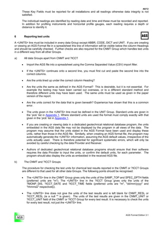 A6/12
      These Key Fields must be reported for all installations and all readings otherwise data integrity is not
      satisfied.

      The individual readings are identified by reading date and time and these must be recorded and reported.
      In addition for profiling instruments and horizontal profile gauges, each reading requires a depth or
      distance to identify it.


6         Reporting test units

A <UNITS> line must be included in every data Group except ABBR, CODE, DICT and UNIT. If you are creating
or viewing an AGS Format file in a spreadsheet this line of information will be visible below the column Headings
and should be carefully checked. Further checks are also required for the CNMT Group which handles test units
in a different way from all other Groups.

a)        All data Groups apart from CNMT and ?ICCT

      •    Import the AGS file into a spreadsheet using the Comma Separated Value (CSV) import filter.

      •    If the <UNITS> continues onto a second line, you must first cut and paste the second line into the
           correct columns.

      •    Are the units lined up under the correct column Heading?

      •    Are the units the same as defined in the AGS Format? This is desirable, but it is not essential. For
           example the testing may have been carried out overseas, or to a different standard method and
           therefore different units may have been used. The same units must be used as given in the paper
           version of the report.

      •    Are the units correct for the data that is given beneath? Experience has shown that this is a common
           error.

      •    The units given in the <UNITS> line must be defined in the UNIT Group. Standard units are given in
           the ‘pick’ list in Appendix 1. Where standard units are used the format must comply exactly with that
           given in the ‘pick’ list in Appendix 1.

      •    If you are creating or viewing data in a dedicated geotechnical relational database program, the units
           embedded in the AGS data file may not be displayed by the program in all views of the data. The
           program may assume that the units stated in the AGS Format have been used and display these
           units, rather than those in the AGS file. Similarly, when creating an AGS format file, the program may
           automatically generate the <UNITS> information, assuming the AGS default values, irrespective of the
           units actually used. There is therefore potential for significant systematic errors, which will only be
           avoided by careful checking by the data Provider and Receiver.

      •    Authors of dedicated geotechnical relational database programs should ensure that their software
           requires the data Provider to input the units, or confirm the default units, for each parameter. The
           program should also display the units as embedded in the received AGS file.

b)        The CNMT and ?ICCT Groups

      The procedure for checking the test units for chemical test results reported in the CNMT or ?ICCT Groups
      are different to that used for all other data Groups. The following points should be recognised:

      •    The <UNITS> line in the CNMT Group gives only the units of the SAMP_TOP and SPEC_DPTH fields
           (preferred units are "m"). The <UNITS> line in the ?ICCT Group gives only the units of the
           ?MONP_DIS, ?ICCT_DATE and ?ICCT_TIME fields (preferred units are "m", "dd/mm/yyyy" and
           "hhmmss" respectively).

      •    The <UNITS> line does not give the units of the test results and is left blank for CNMT_RESL or
           ?ICCT_RESL (ie a null "" is given). The units of the test results are given in the CNMT_UNIT or
           ?ICCT_UNIT field of the CNMT or ?ICCT Group for every test result. It is necessary to check the units
           for every test result, not just the <UNITS> line.



                                                                                              AGS Format Edition 3.1
 