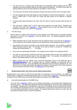 A6/13
      •     The units used for a particular test should follow the appropriate testing standard that has been
            specified and should be agreed between the data Provider and Receiver. The AGS Format does not
            specify preferred units for the tests reported in the CNMT or ?ICCT Groups.

      •    The units used in the AGS Format submission should be the same as those used in the paper report.

      •    For each test type the same units should be used throughout an AGS Format submission. The units
           given in CNMT_UNIT or ?ICCT_UNIT for a given test type should not be different on different
           samples.

      •    If several partial data submissions are made, then the units for a given test type should remain the
           same.

      •    The units given in CNMT_UNIT or ?ICCT_UNIT must be defined in the UNIT Group. Standard units
           are given in the ‘pick’ list in Appendix 1. Where standard units are used the format must comply
           exactly with that given in the ‘pick’ list in Appendix 1.

c)        The UNIT Group

     All units used in an AGS Format submission must be defined in the UNIT Group; this includes standard
     units given in the ‘pick’ list in Appendix 1, and user defined units. The following guidelines should be
     followed for all units:

      •    Where standard units are used, the format must be exactly as given in the ‘pick’ list in Appendix 1.
           This is required so that computer software can be programmed to automatically recognise the units.

      •    User defined units must be composed of only standard ASCII characters. No non-ASCII or extended
           ASCII characters shall be used. For example, do not use the Greek mu symbol for 1/1000000, but
           instead use the abbreviation "u",   e.g. ug/kg.

      •     Do not use any superscripted characters. For example do not use kN/m2 but instead use kN/m2.

      •     The units are case sensitive, therefore ensure that you exactly match the case of the standard units
            and that you have the correct case for any user defined units. For example, the standard unit is
            kN/m2 and therefore KN/m2 or kn/m2 are not acceptable.

      •     Before creating new user defined units, consult the Discussion Forum of the AGS web site at
            http://www.ags.org.uk to see if anybody else has already suggested an appropriate style of
            presentation for the unit. If not, add details to the Discussion Forum of what you propose to do. The
            AGS Format committee will consider all suggestions posted in the Discussion Forum when preparing
            the next revision of the AGS Format. See Appendix 5 for further details.


7         Standard abbreviation ‘pick’ lists and user defined abbreviations

All abbreviations used within the AGS Format data files of a submission must be defined in the ABBR and
CODE Groups, including the standard abbreviations given in the ‘pick’ lists in Appendix 1. Chemical test codes
are defined in the CODE Group, and all other abbreviations are defined in the ABBR Group.

a)        User defined abbreviations in the ABBR Group

      The ‘pick’ lists in Appendix 1 define a set of standard abbreviations, and indicate which Headings they
      should be used in. The data Group definitions indicate the Headings for which ‘pick’ lists of abbreviations
      are available. Headings which are indicated to have ‘pick’ lists available can also contain text items which
      are not taken from the relevant ‘pick’ list. If an abbreviation is used, then it must come from the ‘pick’ list,
      or a user defined abbreviation must be created. If a standard abbreviation exists for an item, then the
      abbreviation should be used not a full text equivalent.




                                                                                                 AGS Format Edition 3.1
 