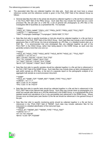 A6/16
The referencing procedure is in two parts:

a)    The associated data files are collected together into data sets. Each data set must have a unique
      reference number and this reference number is given in the FILE_FSET field of the relevant Group as
      follows:

      • General data files that refer to the whole site should be collected together in a file set that is referenced
        in the FILE_FSET field of the PROJ Group. Such data files may include the report text as a word
        processor file, the site plan as a CAD file, a set of general site photographs as JPG files or the
        investigation Bill of Quantities as a spreadsheet file. For example:

         "**PROJ"
         "*PROJ_ID","*PROJ_NAME","*PROJ_LOC","*PROJ_DATE","*PROJ_AGS","*FILE_FSET"
         "<UNITS>","","","dd/mm/yyyy","",""
         "7845","Trumpington Sewerage","Trumpington","28/05/1999","3","FS1"

      • Data files that refer to specific boreholes or trial pits should be collected together in a file set that is
        referenced in the FILE_FSET field of the HOLE Group. Such data files may include a set of borehole
        geophysics files in LAS format, the trial pit photographs as JPG files, or a detailed location plan as a
        CAD file. It is recommended that core photograph files are collected together as part of the
        FILE_FSET in the HOLE Group, rather than being placed in the CORE Group, as each core box
        generally contains more than one core run.

         "**HOLE"
         "*HOLE_ID","*HOLE_TYPE","*HOLE_NATE","*HOLE_NATN","*HOLE_GL", "*FILE_FSET"
         "<UNITS>","","m","m","m",""
         "BH1","CP+RC","532154","176163","78.4","FS2"
         "TP2","TP","532246","176047","64.9","FS3"
         "H1","INST","532154","176163","78.4","FS2M"
         "BH10","CP","532246","176047","64.9","FS3M"

      • Data files that refer to specific samples should be collected together in a file set that is referenced in
        the FILE_FSET field of the SAMP Group. Such data files may include close up fabric photographs of a
        split piston sample as JPG files, or the text of a separate report on the petrographic analysis of an
        aggregate bulk sample as a word processor document.

         "**SAMP"
         "*HOLE_ID","*SAMP_TOP","*SAMP_REF","*SAMP_TYPE","*FILE_FSET"
         "<UNITS>", "m","","",""
         "BH1","2.50","5","P","FS205"
         "TP2","3.50","3","B","FS314"

      • Data files that refer to specific tests should be collected together in a file set that is referenced in the
        FILE_FSET field of the relevant test results Group. Such data may include close up photographs of a
        shear box sample after failure as a JPG file referenced in the SHBG Group, or a spreadsheet file of the
        detailed results and calculations of an in situ permeability test referenced in the IPRM Group. Where
        Groups occur as linked pairs (see Section 5) the file set should be referenced in the general Group of
        the pair.

      • Data files that refer to specific monitoring points should be collected together in a file set that is
        referenced in the ?FILE_FSET field of ?MONP. Such data may include calibration files for the
        instrument or a detailed specification of the instrument type.
        "**?MONP"
        "*?HOLE_ID","*?MONP_DIS","*?MONP_TYPE","*?FILE_FSET"
        "<UNITS>."m","",""
        "H1","0","TS","FS21M"
        "BH10","12.50","SP","FS204M"




                                                                                                 AGS Format Edition 3.1
 