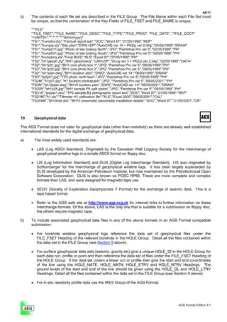 A6/17
b)    The contents of each file set are described in the FILE Group. The File Name within each File Set must
      be unique, so that the combination of the Key Fields of FILE_FSET and FILE_NAME is unique.

      "**FILE"
      "*FILE_FSET","*FILE_NAME","*FILE_DESC","*FILE_TYPE","*FILE_PROG", "FILE_DATE", "?FILE_DOCT"
      "<UNITS>","","","","","dd/mm/yyyy"
      "FS1","trumptxt.doc","Factual report text","DOC","Word 97","27/05/1999","REP"
      "FS1","trumpsi.zip","Site plan","DWG+ZIP","AutoCAD ver 14 + PKZip ver 2.04g","24/05/1999","DRAW"
      "FS1","trump011.jpg","Photo of site looking North","JPG","Paintshop Pro ver 5","02/05/1999","PH"
      "FS1","trump021.jpg","Photo of site looking South","JPG","Paintshop Pro ver 5","02/05/1999","PH"
      "FS1","trumpboq.xls","Final BOQ","XLS","Excel 97","27/05/1999","PH"
      "FS2","bh1geoph.zip","BH1 geophysics","LAS+ZIP","GLog ver 3 + PKZip ver 2.04g","02/05/1999","DATA"
      "FS2","bh1p01.jpg","BH1 core photo box 1","JPG","Paintshop Pro ver 5","09/05/1999","PH"
      "FS2","bh1p02.jpg","BH1 core photo box 2","JPG","Paintshop Pro ver 5","09/05/1999","PH"
      "FS2","bh1plan.dwg","BH1 location plan","DWG","AutoCAD ver 14","06/05/1999","DRAW"
      "FS3","tp2p01.jpg","TP2 photo north face","JPG","Paintshop Pro ver 5","02/05/1999","PH"
      "FS2M","h1p01.jpg","H1 location photograph","JPG","Paintshop Pro ver 5","09/05/2001","PH"
      "FS3N","bh10plan.dwg","BH10 location plan","DWG","AutoCAD ver 14","06/05/2001","DRAW"
      "FS205","bh1p26.jpg","BH1 sample P5 split piston","JPG","Paintshop Pro ver 5","09/05/1999","PH"
      "FS314","tp2pet1.doc","TP2 sample B3 petrographic report text","DOC","Word 97","21/05/1999","REP"
      "FS21M","h1.xls","Tiltmeter H1 calibration file","XLS","Excel 2000","09/05/2001","CAL"
      "FS204M","bh10inst.doc","BH10 pneumatic piezometer installation details","DOC","Word 97","21/05/2001","CR"




10      Geophysical data

The AGS Format does not cater for geophysical data (other than resistivity) as there are already well established
international standards for the digital exchange of geophysical data.

a)      The most widely used standards are:

      • LAS (Log ASCII Standard). Originated by the Canadian Well Logging Society for the interchange of
        geophysical wireline logs in a simple ASCII format on floppy disc.

      • LIS (Log Information Standard) and DLIS (Digital Log Interchange Standard). LIS was originated by
        Schlumberger for the interchange of geophysical wireline logs. It has been largely superseded by
        DLIS developed by the American Petroleum Institute, but now maintained by the Petrotechnical Open
        Software Corporation. DLIS is also known as POSC RP66. These are more complete and complex
        formats than LAS, and were designed for magnetic tape use.

      • SEGY (Society of Exploration Geophysicists Y Format) for the exchange of seismic data. This is a
        tape based format.

      • Refer to the AGS web site at http://www.ags.org.uk for internet links to further information on these
        interchange formats. Of the above, LAS is the only one that is suitable for a submission on floppy disc,
        the others require magnetic tape.

b)    To include associated geophysical data files in any of the above formats in an AGS Format compatible
      submission:

      • For borehole wireline geophysical logs reference the data set of geophysical files under the
        FILE_FSET Heading of the relevant borehole in the HOLE Group. Detail all the files contained within
        the data set in the FILE Group (see Section 9 above).

      • For surface geophysical data sets (seismic, gravity etc) give a unique HOLE_ID in the HOLE Group for
        each data run, profile or point and then reference the data set of files under the FILE_FSET Heading of
        the HOLE Group. If the data set covers a linear run or profile then give the start and end co-ordinates
        of the line using the HOLE_NATE, HOLE_NATN, HOLE_ETRV and HOLE_NTRV Headings. The
        ground levels of the start and end of the line should be given using the HOLE_GL and HOLE_LTRV
        Headings. Detail all the files contained within the data set in the FILE Group (see Section 9 above).

      • For in situ resistivity profile data use the IRES Group of the AGS Format.




                                                                                                  AGS Format Edition 3.1
 