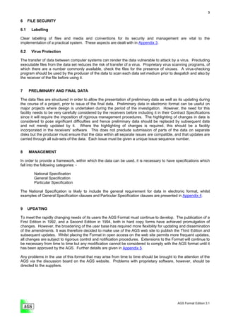 3

6     FILE SECURITY

6.1    Labelling

Clear labelling of files and media and conventions for its security and management are vital to the
implementation of a practical system. These aspects are dealt with in Appendix 3.

6.2    Virus Protection

The transfer of data between computer systems can render the data vulnerable to attack by a virus. Precluding
executable files from the data set reduces the risk of transfer of a virus. Proprietary virus scanning programs, of
which there are a number commonly available, check the files for the presence of viruses. A virus-checking
program should be used by the producer of the data to scan each data set medium prior to despatch and also by
the receiver of the file before using it.


7     PRELIMINARY AND FINAL DATA

The data files are structured in order to allow the presentation of preliminary data as well as its updating during
the course of a project, prior to issue of the final data. Preliminary data in electronic format can be useful on
major projects where design is undertaken during the period of the investigation. However, the need for this
facility needs to be very carefully considered by the receivers before including it in their Contract Specifications
since it will require the imposition of rigorous management procedures. The highlighting of changes in data is
considered to pose significant difficulties and hence preliminary data should be replaced by subsequent data
and not merely updated by it. Where the highlighting of changes is required, this should be a facility
incorporated in the receivers' software. This does not preclude submission of parts of the data on separate
disks but the producer must ensure that the data within all separate issues are compatible, and that updates are
carried through all sub-sets of the data. Each issue must be given a unique issue sequence number.


8     MANAGEMENT

In order to provide a framework, within which the data can be used, it is necessary to have specifications which
fall into the following categories: -

         National Specification
         General Specification
         Particular Specification

The National Specification is likely to include the general requirement for data in electronic format, whilst
examples of General Specification clauses and Particular Specification clauses are presented in Appendix 4.


9     UPDATING

To meet the rapidly changing needs of its users the AGS Format must continue to develop. The publication of a
First Edition in 1992, and a Second Edition in 1994, both in hard copy forms have achieved promulgation of
changes. However, the broadening of the user base has required more flexibility for updating and dissemination
of the amendments. It was therefore decided to make use of the AGS web site to publish the Third Edition and
subsequent updates. Whilst placing the Format in open access on the web site permits more frequent updates,
all changes are subject to rigorous control and notification procedures. Extensions to the Format will continue to
be necessary from time to time but any modification cannot be considered to comply with the AGS format until it
has been approved by the AGS. Further details are given in Appendix 5.

Any problems in the use of this format that may arise from time to time should be brought to the attention of the
AGS via the discussion board on the AGS website. Problems with proprietary software, however, should be
directed to the suppliers.




                                                                                                AGS Format Edition 3.1
 