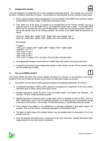 A6/18

11      Amalgamated samples

It may be necessary to amalgamate two or more samples for laboratory testing. The samples may come from
the same, or different, boreholes or trial pits. The procedure for reporting tests on these samples is given below:

      • All the original samples (before amalgamation) must be detailed in the SAMP Group with their original
        borehole/trial pit numbers, depth, sample type and sample number.

      • Then select one of the group of samples to be amalgamated as the "Primary sample" and put a
        duplicate entry for it into the SAMP Group, but change the sample type to AMAL. In the SAMP_REM
        field list all the samples that have been amalgamated to create this one combined sample. Include in
        the list the sample used as the "Primary sample". The format of the SAMP_REM list should be as
        follows:

         HOLE_ID , SAMP_REF , SAMP_TYPE , SAMP_TOP units of SAMP_TOP +
         HOLE_ID , SAMP_REF , SAMP_TYPE , SAMP_TOP units of SAMP_TOP etc

         For example:

         "**SAMP"
         "*HOLE_ID","*SAMP_TOP","*SAMP_REF","*SAMP_TYPE","*SAMP_REM"
         "<UNITS>", "m","","",""
         "TP1","2.50","1","B",""
         "TP2","3.50","3","B",""
         "TP2","4.50","5","B",""
         "TP2","3.50","3","AMAL","TP1,1,B,2.50m+TP2,3,B,3.50m+TP2,5,B,4.50m"

      • All amalgamated samples must be defined in SAMP before test results can be given elsewhere.

      • In reporting test results on the amalgamated sample in other Groups, use the "Primary sample" details
        with the sample type as AMAL.


12      The use of DREM and DETL

The Groups DREM and DETL both include detailed information for inclusion on the borehole or trial pit log.
Guidance on the use of these two Groups is given below, but alternative usages are possible.

a)      Group DETL may be used for adding geological details to the geological description of a stratum.

      • A geological description in DETL_DESC should be considered as a supplement to the main stratum
        description given in GEOL_DESC of the GEOL Group.

      • Detailed descriptions should be given a top and bottom depth if the feature has thickness.               For
        example, "19.30 to 19.60m Sandstone boulder".

      • Detailed descriptions should be given a single depth (which is repeated in both the DETL_TOP and
        DETL_BASE fields), only if it has no significant thickness, or if it marks the top of a gradational change
        in the nature of the stratum. For example, "27.65m Marl parting" or "35.65m Becoming very sandy".

      • If the change in the stratum is not gradational it is generally preferable to give depth ranges. For
        example, "6.50 to 8.70m Sandy", is generally preferable to "Sandy below 6.50m".

      • The depth or depth range of the detailed feature may be repeated within the description if it is to be
        printed on the log.

      • Since the detailed descriptions are a supplement to the main description, detailed description depth
        ranges should not cross main stratum boundaries.




                                                                                               AGS Format Edition 3.1
 