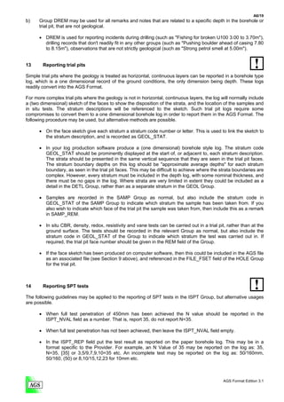 A6/19
b)    Group DREM may be used for all remarks and notes that are related to a specific depth in the borehole or
      trial pit, that are not geological.

      • DREM is used for reporting incidents during drilling (such as "Fishing for broken U100 3.00 to 3.70m"),
        drilling records that don't readily fit in any other groups (such as "Pushing boulder ahead of casing 7.80
        to 8.15m"), observations that are not strictly geological (such as "Strong petrol smell at 5.00m").


13      Reporting trial pits

Simple trial pits where the geology is treated as horizontal, continuous layers can be reported in a borehole type
log, which is a one dimensional record of the ground conditions, the only dimension being depth. These logs
readily convert into the AGS Format.

For more complex trial pits where the geology is not in horizontal, continuous layers, the log will normally include
a (two dimensional) sketch of the faces to show the disposition of the strata, and the location of the samples and
in situ tests. The stratum descriptions will be referenced to the sketch. Such trial pit logs require some
compromises to convert them to a one dimensional borehole log in order to report them in the AGS Format. The
following procedure may be used, but alternative methods are possible.

      • On the face sketch give each stratum a stratum code number or letter. This is used to link the sketch to
        the stratum description, and is recorded as GEOL_STAT.

      • In your log production software produce a (one dimensional) borehole style log. The stratum code
        GEOL_STAT should be prominently displayed at the start of, or adjacent to, each stratum description.
        The strata should be presented in the same vertical sequence that they are seen in the trial pit faces.
        The stratum boundary depths on this log should be "approximate average depths" for each stratum
        boundary, as seen in the trial pit faces. This may be difficult to achieve where the strata boundaries are
        complex. However, every stratum must be included in the depth log, with some nominal thickness, and
        there must be no gaps in the log. Where strata are very limited in extent they could be included as a
        detail in the DETL Group, rather than as a separate stratum in the GEOL Group.

      • Samples are recorded in the SAMP Group as normal, but also include the stratum code in
        GEOL_STAT of the SAMP Group to indicate which stratum the sample has been taken from. If you
        also wish to indicate which face of the trial pit the sample was taken from, then include this as a remark
        in SAMP_REM.

      • In situ CBR, density, redox, resistivity and vane tests can be carried out in a trial pit, rather than at the
        ground surface. The tests should be recorded in the relevant Group as normal, but also include the
        stratum code in GEOL_STAT of the Group to indicate which stratum the test was carried out in. If
        required, the trial pit face number should be given in the REM field of the Group.

      • If the face sketch has been produced on computer software, then this could be included in the AGS file
        as an associated file (see Section 9 above), and referenced in the FILE_FSET field of the HOLE Group
        for the trial pit.



14      Reporting SPT tests

The following guidelines may be applied to the reporting of SPT tests in the ISPT Group, but alternative usages
are possible.

      • When full test penetration of 450mm has been achieved the N value should be reported in the
        ISPT_NVAL field as a number. That is, report 35, do not report N=35.

      • When full test penetration has not been achieved, then leave the ISPT_NVAL field empty.

      • In the ISPT_REP field put the test result as reported on the paper borehole log. This may be in a
        format specific to the Provider. For example, an N Value of 35 may be reported on the log as: 35,
        N=35, [35] or 3,5/9,7,9,10=35 etc. An incomplete test may be reported on the log as: 50/160mm,
        50/160, (50) or 8,10/15,12,23 for 10mm etc.



                                                                                                 AGS Format Edition 3.1
 