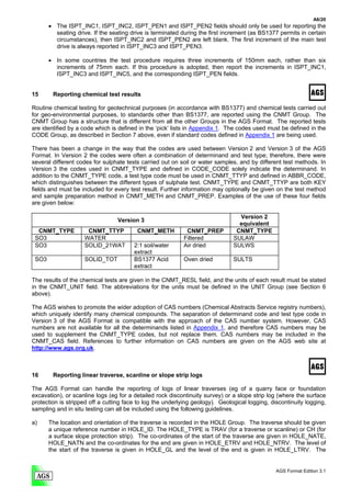 A6/20
       • The ISPT_INC1, ISPT_INC2, ISPT_PEN1 and ISPT_PEN2 fields should only be used for reporting the
         seating drive. If the seating drive is terminated during the first increment (as BS1377 permits in certain
         circumstances), then ISPT_INC2 and ISPT_PEN2 are left blank. The first increment of the main test
         drive is always reported in ISPT_INC3 and ISPT_PEN3.

       • In some countries the test procedure requires three increments of 150mm each, rather than six
         increments of 75mm each. If this procedure is adopted, then report the increments in ISPT_INC1,
         ISPT_INC3 and ISPT_INC5, and the corresponding ISPT_PEN fields.


15      Reporting chemical test results

Routine chemical testing for geotechnical purposes (in accordance with BS1377) and chemical tests carried out
for geo-environmental purposes, to standards other than BS1377, are reported using the CNMT Group. The
CNMT Group has a structure that is different from all the other Groups in the AGS Format. The reported tests
are identified by a code which is defined in the ‘pick’ lists in Appendix 1. The codes used must be defined in the
CODE Group, as described in Section 7 above, even if standard codes defined in Appendix 1 are being used.

There has been a change in the way that the codes are used between Version 2 and Version 3 of the AGS
Format. In Version 2 the codes were often a combination of determinand and test type; therefore, there were
several different codes for sulphate tests carried out on soil or water samples, and by different test methods. In
Version 3 the codes used in CNMT_TYPE and defined in CODE_CODE solely indicate the determinand. In
addition to the CNMT_TYPE code, a test type code must be used in CNMT_TTYP and defined in ABBR_CODE,
which distinguishes between the different types of sulphate test. CNMT_TYPE and CNMT_TTYP are both KEY
fields and must be included for every test result. Further information may optionally be given on the test method
and sample preparation method in CNMT_METH and CNMT_PREP. Examples of the use of these four fields
are given below:

                                                                                 Version 2
                                 Version 3
                                                                                 equivalent
  CNMT_TYPE           CNMT_TTYP          CNMT_METH          CNMT_PREP           CNMT_TYPE
 SO3                 WATER                                 Filtered            SULAW
 SO3                 SOLID_21WAT        2:1 soil/water     Air dried           SULWS
                                        extract
 SO3                 SOLID_TOT          BS1377 Acid        Oven dried          SULTS
                                        extract

The results of the chemical tests are given in the CNMT_RESL field, and the units of each result must be stated
in the CNMT_UNIT field. The abbreviations for the units must be defined in the UNIT Group (see Section 6
above).

The AGS wishes to promote the wider adoption of CAS numbers (Chemical Abstracts Service registry numbers),
which uniquely identify many chemical compounds. The separation of determinand code and test type code in
Version 3 of the AGS Format is compatible with the approach of the CAS number system. However, CAS
numbers are not available for all the determinands listed in Appendix 1, and therefore CAS numbers may be
used to supplement the CNMT_TYPE codes, but not replace them. CAS numbers may be included in the
CNMT_CAS field. References to further information on CAS numbers are given on the AGS web site at
http://www.ags.org.uk.



16      Reporting linear traverse, scanline or slope strip logs

The AGS Format can handle the reporting of logs of linear traverses (eg of a quarry face or foundation
excavation), or scanline logs (eg for a detailed rock discontinuity survey) or a slope strip log (where the surface
protection is stripped off a cutting face to log the underlying geology). Geological logging, discontinuity logging,
sampling and in situ testing can all be included using the following guidelines.

a)     The location and orientation of the traverse is recorded in the HOLE Group. The traverse should be given
       a unique reference number in HOLE_ID. The HOLE_TYPE is TRAV (for a traverse or scanline) or CH (for
       a surface slope protection strip). The co-ordinates of the start of the traverse are given in HOLE_NATE,
       HOLE_NATN and the co-ordinates for the end are given in HOLE_ETRV and HOLE_NTRV. The level of
       the start of the traverse is given in HOLE_GL and the level of the end is given in HOLE_LTRV. The


                                                                                                AGS Format Edition 3.1
 