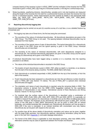 A6/21
      compass bearing of the traverse is given in HOLE_ORNT and the inclination of the traverse line from the
      horizontal is given in HOLE_INCL (eg 0 deg for a horizontal scanline, or 90 deg for a vertical slope strip).

b)    Strata boundaries, weathering divisions, discontinuities, samples and in situ test locations are measured
      along the length of the traverse from the start for a subhorizontal traverse and down the traverse from the
      top for a subvertical traverse. These measurements are then entered as depths in the appropriate AGS
      fields (eg GEOL_TOP, GEOL_BASE, WETH_TOP, WETH_BASE, DISC_TOP, DISC_BASE,
      SAMP_TOP, IVAN_DPTH etc).


17      Reporting discontinuity logging data

Discontinuity logging may be carried out as part of a scanline survey of a rock face, or as a detailed fracture log
of borehole core.

a)      The logging may take one of three forms, the first two being the commonest:

      • The recording of the nature of individual discontinuities. All discontinuity descriptions are given in the
        DISC Group. The FRAC Group is not used. The spacing between individual discontinuities may be
        assessed from their depths.

      • The recording of the typical nature of sets of discontinuities. The typical description for a discontinuity
        set is given in the DISC Group and the typical spacing is given in the FRAC Group. Individual
        discontinuities are not described.

      • The recording of the nature of individual discontinuities, with each discontinuity assigned to a
        discontinuity set. The individual discontinuity descriptions are given in the DISC Group and the typical
        spacing of a discontinuity set is given in the FRAC Group.

b)    If individual discontinuities have been logged along a scanline or in a borehole, then the reporting
      procedure is as follows:

      • The nature of the individual discontinuities is recorded in the DISC Group.

      • The location of each discontinuity is given in DISC_TOP, either as depth in a borehole, or as distance
        from the start of the traverse along a scanline. The DISC_BASE field is left empty.

      • Each discontinuity is numbered sequentially in DISC_NUMB from the top of the borehole, or from the
        start of the traverse.

      • If each discontinuity has been assigned to a discontinuity set, then the set reference number should be
        given in FRAC_SET (see Section 17c below). The use of FRAC_SET is optional when individual
        discontinuities are logged.

      • The orientation and nature of each discontinuity is reported using the remaining fields in DISC. The
        descriptive scheme is derived from the ISRM (1978) Suggested methods for the quantitative
        description of discontinuities in rock masses. International Journal of Rock Mechanics and Mining
        Science. Volume 15. No 6 pp 319-368.

      • For borehole logs the surface nature of the discontinuity is described using a combination of
        DISC_RGH, DISC_PLAN, DISC_JRC, DISC_APP, DISC_STR and DISC_WETH. It is generally not
        reliable to measure the aperture of a discontinuity in borehole core as the effect of drilling disturbance
        is unknown. However, the thickness of any discontinuity infill should be given in DISC_APT, and the
        nature of the infill given in DISC_INFM. Discontinuity dip can be given in DISC_DIP for vertical
        boreholes, and inclined boreholes with orientated core. Discontinuity dip direction can only be given in
        DISC_DIR if the core is orientated. In an inclined borehole with unorientated core only relative
        discontinuity dip can be given with respect to the core axis.

      • For scanline logs all the above details of discontinuity orientation and nature can be given, together
        with the large scale waviness, true discontinuity aperture, discontinuity termination (using the terms
        given in the ‘pick’ list in Appendix 1), and water seepage observations.

      • The format of the DISC Group is applicable to most descriptive schemes, other than ISRM (1978).
        Alternative schemes may be used on agreement between the Provider and Receiver.

                                                                                               AGS Format Edition 3.1
 