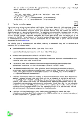 A6/23

         • The test results are reported in the appropriate Group as normal, but using the unique HOLE_ID
           defined in the HOLE Group. For example:

           "**IDEN"
           "*HOLE_ID", "*IDEN_DPTH", "*IDEN_IDEN", "*IDEN_MC", "*IDEN_REM"
           "<UNITS>", "m", "Mg/m3", "%", ""
           "ID124","0.00","1.75","17","Sand replacement. Test at ground level"
           "ID125","0.00","1.73","15","Sand replacement. Test at ground level"


19        Transfer of monitoring data

The addition of the groups originally defined in AGS-M (ref CIRIA Project Report 82, 2002) permit the transfer of
sufficient information to allow the receiver to recreate the factual engineering plots that are included in the paper
version of the instrumentation monitoring report. Most of these plots will show the variation with time of a
physical parameter or a geochemical determinand. The raw instrument readings that the data provider has taken
in the field, or the calibration factors that have been applied to the raw readings, are not transferred as part of
the AGS Format. Similarly, interpreted information which has been derived from the factual data is not
transferred by the AGS Format. However, the Format is flexible and data outside the scope of the Format may
be transferred as associated files which are referenced in the AGS data, if this is agreed between the data
provider and receiver (Appendix 4).

The following types of monitoring data are defined, and may be transferred using the AGS Format or as
associated files as indicated below:

     •    General information about the project. Given in the PROJ Group.

     •    Location of each instrument reference point. Given in the HOLE Group.

     •    Details of each monitoring point. Given in the ?MONP Group.

     •    The readings (after the application of any calibrations or corrections) of physical parameters from each
          monitoring point. Given in the ?MONR Group.

     •    The results of in situ measurements of geochemical determinands (after the application of any
          calibrations or corrections) from each monitoring point. Given in the ?ICCT Group.

     •    The raw instrument readings (prior to the application of any calibrations or corrections) of physical
          parameters or geochemical determinands from each monitoring point. These are not given in the AGS
          Format, but may be included in an attached file referenced from the FILE_FSET in either ?MONR or
          ?ICCT with the associated calibrated result.

     •    Calibration information or initial base readings for the instrument which are used to obtain the corrected
          readings. These are not given in the AGS Format, but may be included in an attached file referenced
          from the ?FILE_FSET in ?MONP or HOLE, depending on the instrument type. For instruments where
          there are single entries in ?MONP the data is referenced from ?MONP eg a single earth pressure cell.
          For installations where multiple monitoring points are defined in ?MONP, each with their own calibration,
          the data is referenced in ?MONP, eg a series of tiltmeters up a bridge abutment. For installations where
          multiple monitoring points are defined in ?MONP, but they combine to act as one instrument, then the
          data is referenced in HOLE eg a manually read borehole inclinometer.

     •    Calibration information for a readout unit or measurement gauge which is used to read many
          installations across the project. This is not given in the AGS Format, but may be included in an attached
          file referenced from the FILE_FSET in PROJ.




                                                                                                 AGS Format Edition 3.1
 