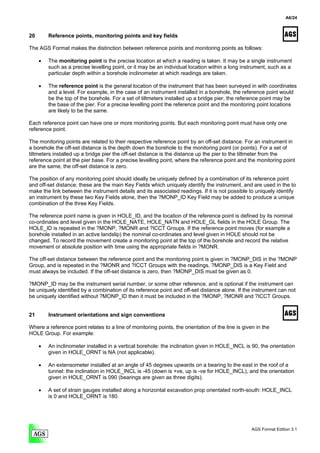 A6/24



20       Reference points, monitoring points and key fields

The AGS Format makes the distinction between reference points and monitoring points as follows:

     •   The monitoring point is the precise location at which a reading is taken. It may be a single instrument
         such as a precise levelling point, or it may be an individual location within a long instrument, such as a
         particular depth within a borehole inclinometer at which readings are taken.

     •   The reference point is the general location of the instrument that has been surveyed in with coordinates
         and a level. For example, in the case of an instrument installed in a borehole, the reference point would
         be the top of the borehole. For a set of tiltmeters installed up a bridge pier, the reference point may be
         the base of the pier. For a precise levelling point the reference point and the monitoring point locations
         are likely to be the same.

Each reference point can have one or more monitoring points. But each monitoring point must have only one
reference point.

The monitoring points are related to their respective reference point by an off-set distance. For an instrument in
a borehole the off-set distance is the depth down the borehole to the monitoring point (or points). For a set of
tiltmeters installed up a bridge pier the off-set distance is the distance up the pier to the tiltmeter from the
reference point at the pier base. For a precise levelling point, where the reference point and the monitoring point
are the same, the off-set distance is zero.

The position of any monitoring point should ideally be uniquely defined by a combination of its reference point
and off-set distance; these are the main Key Fields which uniquely identify the instrument, and are used in the to
make the link between the instrument details and its associated readings. If it is not possible to uniquely identify
an instrument by these two Key Fields alone, then the ?MONP_ID Key Field may be added to produce a unique
combination of the three Key Fields.

The reference point name is given in HOLE_ID, and the location of the reference point is defined by its nominal
co-ordinates and level given in the HOLE_NATE, HOLE_NATN and HOLE_GL fields in the HOLE Group. The
HOLE_ID is repeated in the ?MONP, ?MONR and ?ICCT Groups. If the reference point moves (for example a
borehole installed in an active landslip) the nominal co-ordinates and level given in HOLE should not be
changed. To record the movement create a monitoring point at the top of the borehole and record the relative
movement or absolute position with time using the appropriate fields in ?MONR.

The off-set distance between the reference point and the monitoring point is given in ?MONP_DIS in the ?MONP
Group, and is repeated in the ?MONR and ?ICCT Groups with the readings. ?MONP_DIS is a Key Field and
must always be included. If the off-set distance is zero, then ?MONP_DIS must be given as 0.

?MONP_ID may be the instrument serial number, or some other reference, and is optional if the instrument can
be uniquely identified by a combination of its reference point and off-set distance alone. If the instrument can not
be uniquely identified without ?MONP_ID then it must be included in the ?MONP, ?MONR and ?ICCT Groups.


21       Instrument orientations and sign conventions

Where a reference point relates to a line of monitoring points, the orientation of the line is given in the
HOLE Group. For example:

     •   An inclinometer installed in a vertical borehole: the inclination given in HOLE_INCL is 90, the orientation
         given in HOLE_ORNT is NA (not applicable).

     •   An extensometer installed at an angle of 45 degrees upwards on a bearing to the east in the roof of a
         tunnel: the inclination in HOLE_INCL is -45 (down is +ve, up is -ve for HOLE_INCL), and the orientation
         given in HOLE_ORNT is 090 (bearings are given as three digits).

     •   A set of strain gauges installed along a horizontal excavation prop orientated north-south: HOLE_INCL
         is 0 and HOLE_ORNT is 180.




                                                                                                   AGS Format Edition 3.1
 
