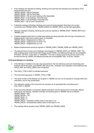 A6/26

    •   If the readings are reported as Easting, Northing and Level then the bearings and inclinations of the
        measurement axes are:
        ?MONP_BRGA = 090 (ie Eastings)
        ?MONP_BRGB = 000 (ie Northings)
        ?MONP_BRGC = NA (ie Level, bearing is Not Applicable)
        ?MONP_INCA = 0 (ie Eastings, horizontal axis)
        ?MONP_INCB = 0 (ie Northings, horizontal axis)
        ?MONP_INCC = 90 (ie Level, vertical axis)

    •   If absolute readings of Easting, Northing and Level are being reported, then there are no sign
        conventions and ?MONP_RSCA, ?MONP_RSCB and ?MONP_RSCC are NA (Not applicable).

    •   Absolute readings of Easting, Northing and Level are reported in ?MONR_EAST, ?MONR_NRTH and
        ?MONR_LEV.

    •   If relative displacements from an initial base reading are being reported, then the sign conventions for
        displacements in each axis must be given, for example:
        ?MONP_RSCA = Displacement to East +ve.
        ?MONP_RSCB = Displacement to South +ve
        ?MONP_RSCC = Displacement up +ve.

    •   Relative displacements would be reported in ?MONR_DSPA, ?MONR_DSPB and ?MONR_DSPC.

    •   The date and time of every set of readings must be given in ?MONR_DATE and ?MONR_TIME. The
        date is always given in the format dd/mm/yyyy eg 05/12/2001, the following formats are not acceptable
        5/12/2001, 05/12/01, 5 Dec 2001 or 12/05/2001. The time is always given to the 24 hour clock in the
        format hhmmss eg 104500, the following formats are not acceptable 1045, 10:45:00, 1045am.

b) Bi-axial tiltmeter on a building

    •   If the tiltmeter is installed on its own near ground level, then the reference point and monitoring point
        locations will be the same, and ?MONP_DIS will be zero. Inclination and orientation of the reference line
        (HOLE_INCL and HOLE_ORNT) are not relevant.

    •   The HOLE_TYPE is INST to indicate Instrument.

    •   The instrument type given in ?MONP_TYPE is TMB.

    •   The serial number of the tiltmeter can be given in ?MONP_ID, but it is not required to uniquely define the
        instrument, and so may be left blank.

    •   The calibration details of the instrument can be given as an associated file and referenced in
        FILE_FSET in ?MONP.

    •   If one axis of the tiltmeter is horizontal, aligned east-west, and the second axis is horizontal, aligned
        north-south, the bearing, inclination and sign conventions given in ?MONP may be as follows:
        ?MONP_BRGA = 090
        ?MONP_BRGB = 180
        ?MONP_INCA = 0
        ?MONP_INCB = 0
        ?MONP_RSCA = Clockwise rotation down to the east is +ve
        ?MONP_RSCB = Anticlockwise rotation down to the south is +ve

    •   The readings will be reported using ?MONR_ANGA and ?MONR_ANGB.




                                                                                                  AGS Format Edition 3.1
 