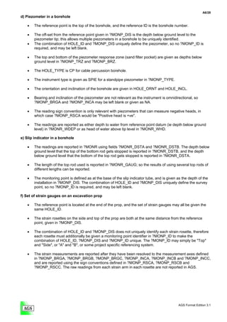 A6/28
d) Piezometer in a borehole

   •   The reference point is the top of the borehole, and the reference ID is the borehole number.

   •   The off-set from the reference point given in ?MONP_DIS is the depth below ground level to the
       piezometer tip; this allows multiple piezometers in a borehole to be uniquely identified.
   •   The combination of HOLE_ID and ?MONP_DIS uniquely define the piezometer, so no ?MONP_ID is
       required, and may be left blank.

   •   The top and bottom of the piezometer response zone (sand filter pocket) are given as depths below
       ground level in ?MONP_TRZ and ?MONP_BRZ.

   •   The HOLE_TYPE is CP for cable percussion borehole.

   •   The instrument type is given as SPIE for a standpipe piezometer in ?MONP_TYPE.

   •   The orientation and inclination of the borehole are given in HOLE_ORNT and HOLE_INCL.

   •   Bearing and inclination of the piezometer are not relevant as the instrument is omnidirectional, so
       ?MONP_BRGA and ?MONP_INCA may be left blank or given as NA.

   •   The reading sign convention is only relevant with piezometers that can measure negative heads, in
       which case ?MONP_RSCA would be "Positive head is +ve".

   •   The readings are reported as either depth to water from reference point datum (ie depth below ground
       level) in ?MONR_WDEP or as head of water above tip level in ?MONR_WHD.

e) Slip indicator in a borehole

   •   The readings are reported in ?MONR using fields ?MONR_DSTA and ?MONR_DSTB. The depth below
       ground level that the top of the bottom rod gets stopped is reported in ?MONR_DSTB, and the depth
       below ground level that the bottom of the top rod gets stopped is reported in ?MONR_DSTA.

   •   The length of the top rod used is reported in ?MONR_GAUG; so the results of using several top rods of
       different lengths can be reported.

   •   The monitoring point is defined as at the base of the slip indicator tube, and is given as the depth of the
       installation in ?MONP_DIS. The combination of HOLE_ID and ?MONP_DIS uniquely define the survey
       point, so no ?MONP_ID is required, and may be left blank.

f) Set of strain gauges on an excavation prop

   •   The reference point is located at the end of the prop, and the set of strain gauges may all be given the
       same HOLE_ID.

   •   The strain rosettes on the side and top of the prop are both at the same distance from the reference
       point, given in ?MONP_DIS.

   •   The combination of HOLE_ID and ?MONP_DIS does not uniquely identify each strain rosette, therefore
       each rosette must additionally be given a monitoring point identifier in ?MONP_ID to make the
       combination of HOLE_ID, ?MONP_DIS and ?MONP_ID unique. The ?MONP_ID may simply be "Top"
       and "Side", or "A" and "B", or some project specific referencing system.

   •   The strain measurements are reported after they have been resolved to the measurement axes defined
       in ?MONP_BRGA, ?MONP_BRGB, ?MONP_BRGC, ?MONP_INCA, ?MONP_INCB and ?MONP_INCC,
       and are reported using the sign conventions defined in ?MONP_RSCA, ?MONP_RSCB and
       ?MONP_RSCC. The raw readings from each strain arm in each rosette are not reported in AGS.




                                                                                               AGS Format Edition 3.1
 