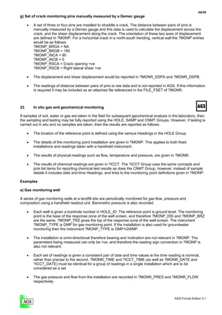 A6/29
g) Set of crack monitoring pins manually measured by a Demec gauge

     •   A set of three or four pins are installed to straddle a crack. The distance between pairs of pins is
         manually measured by a Demec gauge and this data is used to calculate the displacement across the
         crack, and the shear displacement along the crack. The orientation of these two axes of displacement
         are defined in ?MONP. For a horizontal crack in a north-south trending, vertical wall the ?MONP entries
         would be as follows:
         ?MONP_BRGA = NA
         ?MONP_BRGB = 180
         ?MONP_INCA = 90
         ?MONP_INCB = 0
         ?MONP_RSCA = Crack opening +ve
         ?MONP_RSCB = Right lateral shear +ve

     •   The displacement and shear displacement would be reported in ?MONR_DSPA and ?MONR_DSPB.

     •   The readings of distance between pairs of pins is raw data and is not reported in AGS. If this information
         is required it may be included as an attached file referenced in the FILE_FSET of ?MONR.



23       In situ gas and geochemical monitoring

If samples of soil, water or gas are taken in the field for subsequent geochemical analysis in the laboratory, then
the sampling and testing may be fully reported using the HOLE, SAMP and CNMT Groups. However, if testing is
carried out in situ and no samples are taken, then the results are reported as follows:

     •   The location of the reference point is defined using the various Headings in the HOLE Group.

     •   The details of the monitoring point installation are given in ?MONP. This applies to both fixed
         installations and readings taken with a handheld instrument.

     •   The results of physical readings such as flow, temperature and pressure, are given in ?MONR.

     •   The results of chemical readings are given in ?ICCT. The ?ICCT Group uses the same concepts and
         pick list items for reporting chemical test results as does the CNMT Group, however, instead of sample
         details it includes date and time Headings, and links to the monitoring point definitions given in ?MONP.

Examples

a) Gas monitoring well

A series of gas monitoring wells at a landfill site are periodically monitored for gas flow, pressure and
composition using a handheld readout unit. Barometric pressure is also recorded.

     •   Each well is given a borehole number in HOLE_ID. The reference point is ground level. The monitoring
         point is the base of the response zone of the well screen, and therefore ?MONP_DIS and ?MONP_BRZ
         are the same. ?MONP_TRZ gives the top of the response zone of the well screen. The instrument
         ?MONP_TYPE is GMP for gas monitoring point. If the installation is also used for groundwater
         monitoring then the instrument ?MONP_TYPE is GMP+GWMP.

     •   The installation is omni-directional therefore bearing and inclination are not relevant in ?MONP. The
         parameters being measured can only be +ve, and therefore the reading sign convention in ?MONP is
         also not relevant.

     •   Each set of readings is given a consistent pair of date and time values ie the time reading is nominal,
         rather than precise to the second. ?MONR_TIME and ?ICCT_TIME (as well as ?MONR_DATE and
         ?ICCT_DATE) must be identical for a group of readings in a single installation which are to be
         considered as a set.

     •   The gas pressure and flow from the installation are recorded in ?MONR_PRES and ?MONR_FLOW
         respectively.



                                                                                                 AGS Format Edition 3.1
 