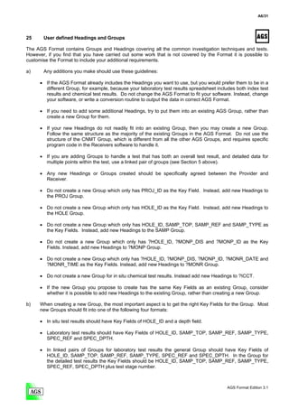 A6/31




25     User defined Headings and Groups

The AGS Format contains Groups and Headings covering all the common investigation techniques and tests.
However, if you find that you have carried out some work that is not covered by the Format it is possible to
customise the Format to include your additional requirements.

a)     Any additions you make should use these guidelines:

      • If the AGS Format already includes the Headings you want to use, but you would prefer them to be in a
        different Group, for example, because your laboratory test results spreadsheet includes both index test
        results and chemical test results. Do not change the AGS Format to fit your software. Instead, change
        your software, or write a conversion routine to output the data in correct AGS Format.

      • If you need to add some additional Headings, try to put them into an existing AGS Group, rather than
        create a new Group for them.

      • If your new Headings do not readily fit into an existing Group, then you may create a new Group.
        Follow the same structure as the majority of the existing Groups in the AGS Format. Do not use the
        structure of the CNMT Group, which is different from all the other AGS Groups, and requires specific
        program code in the Receivers software to handle it.

      • If you are adding Groups to handle a test that has both an overall test result, and detailed data for
        multiple points within the test, use a linked pair of groups (see Section 5 above).

      • Any new Headings or Groups created should be specifically agreed between the Provider and
        Receiver.

      • Do not create a new Group which only has PROJ_ID as the Key Field. Instead, add new Headings to
        the PROJ Group.

      • Do not create a new Group which only has HOLE_ID as the Key Field. Instead, add new Headings to
        the HOLE Group.

      • Do not create a new Group which only has HOLE_ID, SAMP_TOP, SAMP_REF and SAMP_TYPE as
        the Key Fields. Instead, add new Headings to the SAMP Group.

      • Do not create a new Group which only has ?HOLE_ID, ?MONP_DIS and ?MONP_ID as the Key
        Fields. Instead, add new Headings to ?MONP Group.

      • Do not create a new Group which only has ?HOLE_ID, ?MONP_DIS, ?MONP_ID, ?MONR_DATE and
        ?MONR_TIME as the Key Fields. Instead, add new Headings to ?MONR Group.

      • Do not create a new Group for in situ chemical test results. Instead add new Headings to ?ICCT.

      • If the new Group you propose to create has the same Key Fields as an existing Group, consider
        whether it is possible to add new Headings to the existing Group, rather than creating a new Group.

b)    When creating a new Group, the most important aspect is to get the right Key Fields for the Group. Most
      new Groups should fit into one of the following four formats:

      • In situ test results should have Key Fields of HOLE_ID and a depth field.

      • Laboratory test results should have Key Fields of HOLE_ID, SAMP_TOP, SAMP_REF, SAMP_TYPE,
        SPEC_REF and SPEC_DPTH.

      • In linked pairs of Groups for laboratory test results the general Group should have Key Fields of
        HOLE_ID, SAMP_TOP, SAMP_REF, SAMP_TYPE, SPEC_REF and SPEC_DPTH. In the Group for
        the detailed test results the Key Fields should be HOLE_ID, SAMP_TOP, SAMP_REF, SAMP_TYPE,
        SPEC_REF, SPEC_DPTH plus test stage number.



                                                                                            AGS Format Edition 3.1
 
