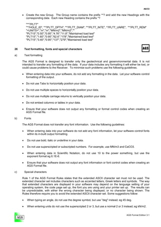 A6/33

     • Create the new Group. The Group name contains the prefix **? and add the new Headings with the
       corresponding data. Each new Heading contains the prefix *?

          "**?PLTT"
          "*?HOLE_ID", "*?PLTT_DPTH", "*?PLTT_DIAM", "*?PLTT_INTE", *?PLTT_UNRE", "*?PLTT_REM"
          "<UNITS>","m","m","MN/m2","MN/m2",""
          "PLT15","0.50","0.95","4.76","11.8","Maintained load test"
          "PLT15","1.60","0.95","62.6","178","Maintained load test"
          "PLT15","3.40","0.95","137","279","Maintained load test"


26       Text formatting, fonts and special characters

a)       Text formatting

     The AGS Format is designed to transfer only the geotechnical and geoenvironmental data. It is not
     intended to transfer any formatting of the data. If your data includes any formatting it will either be lost, or
     could cause problems to the Receiver. To minimise such problems use the following guidelines.

     • When entering data into your software, do not add any formatting in the data. Let your software control
       formatting of the output.

     • Do not use Tabs to horizontally position your data.

     • Do not use multiple spaces to horizontally position your data.

     • Do not use multiple carriage returns to vertically position your data.

     • Do not embed columns or tables in your data.

     • Ensure that your software does not output any formatting or format control codes when creating an
       AGS Format file.

b)       Fonts

     The AGS Format does not transfer any font information. Use the following guidelines:

     •     When entering data into your software do not add any font information, let your software control fonts
           within its in-built output formatting.

     •     Do not use bold, italic or underline in your data.

     •     Do not use superscripted or subscripted numbers. For example, use MN/m3 and CaCO3.

     •     When entering data in Scientific Notation, do not use 10 to the power something, but use the
           exponent format eg 6.1E-6.

     •     Ensure that your software does not output any font information or font control codes when creating an
           AGS Format file.

c)       Special characters

     Rule 1 of the AGS Format Rules states that the extended ASCII character set must not be used. The
     extended character set includes characters such as accented letters, Greek letters and symbols. The way
     that extended characters are displayed in your software may depend on the language setting of your
     operating system, the code page set up, the font you are using and your printer set up. The results can
     be unpredictable, with either the wrong character being displayed, or no character being shown. The
     Rules therefore require you to avoid the extended ASCII character set. Some suggestions follow:

     •     When typing an angle, do not use the degree symbol, but use "deg" instead; eg 45 deg.

     •     When entering units do not use the superscripted 2 or 3, but use a normal 2 or 3 instead; eg kN/m2.


                                                                                                AGS Format Edition 3.1
 