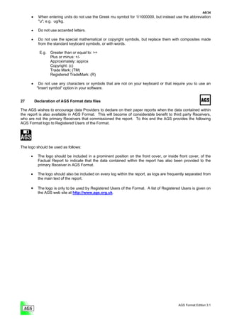 A6/34
      •     When entering units do not use the Greek mu symbol for 1/1000000, but instead use the abbreviation
            "u"; e.g. ug/kg.

      •     Do not use accented letters.

      •     Do not use the special mathematical or copyright symbols, but replace them with composites made
            from the standard keyboard symbols, or with words.

            E.g.   Greater than or equal to: >=
                   Plus or minus: +/-
                   Approximately: approx
                   Copyright: (c)
                   Trade Mark: (TM)
                   Registered TradeMark: (R)

      •     Do not use any characters or symbols that are not on your keyboard or that require you to use an
           "Insert symbol" option in your software.


27        Declaration of AGS Format data files

The AGS wishes to encourage data Providers to declare on their paper reports when the data contained within
the report is also available in AGS Format. This will become of considerable benefit to third party Receivers,
who are not the primary Receivers that commissioned the report. To this end the AGS provides the following
AGS Format logo to Registered Users of the Format.




The logo should be used as follows:

      •    The logo should be included in a prominent position on the front cover, or inside front cover, of the
           Factual Report to indicate that the data contained within the report has also been provided to the
           primary Receiver in AGS Format.

      •    The logo should also be included on every log within the report, as logs are frequently separated from
           the main text of the report.

      •    The logo is only to be used by Registered Users of the Format. A list of Registered Users is given on
           the AGS web site at http://www.ags.org.uk.




                                                                                             AGS Format Edition 3.1
 