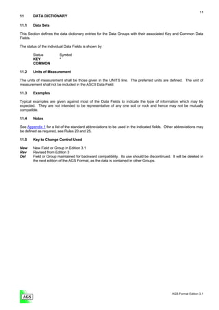 11
11      DATA DICTIONARY

11.1    Data Sets

This Section defines the data dictionary entries for the Data Groups with their associated Key and Common Data
Fields.

The status of the individual Data Fields is shown by

        Status           Symbol
        KEY              *
        COMMON

11.2    Units of Measurement

The units of measurement shall be those given in the UNITS line. The preferred units are defined. The unit of
measurement shall not be included in the ASCII Data Field.

11.3    Examples

Typical examples are given against most of the Data Fields to indicate the type of information which may be
expected. They are not intended to be representative of any one soil or rock and hence may not be mutually
compatible.

11.4    Notes

See Appendix 1 for a list of the standard abbreviations to be used in the indicated fields. Other abbreviations may
be defined as required, see Rules 20 and 25.

11.5    Key to Change Control Used

New     New Field or Group in Edition 3.1
Rev     Revised from Edition 3
Del     Field or Group maintained for backward compatibility. Its use should be discontinued. It will be deleted in
        the next edition of the AGS Format, as the data is contained in other Groups.




                                                                                               AGS Format Edition 3.1
 