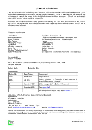 i


                                                  ACKNOWLEDGEMENTS

This document has been prepared by the Association of Geotechnical and Geoenvironmental Specialists (AGS)
with the encouragement and support of the working party members. The AGS acknowledges the generous time
and resources given to the project by the individual members and their employers. Without their enthusiastic
support this ongoing project would not be possible.

Comment and feedback from the wider geotechnical industry has also been fundamental to the ongoing
evolution of the AGS Format, ensuring that the needs of the geotechnical and geoenvironmental industry and its
clients continue to be met.



Working Party Members

Jackie Bland                                                 Fugro Ltd / Geotechnics Ltd
Dominic Brightman                                            Geotechnical and Environmental Associates (GEA)
Roger Chandler                                               Key Systems Geotechnical Ltd / Keynetix Ltd
Mike Palmer                                                  Halcrow
Christopher Power                                            Mott MacDonald
Syd Pycroft                                                  Burohappold Ltd
Leonard Threadgold                                           Geotechnics Ltd
David Toll                                                   Durham University
Stephen Walthall (chairman)                                  Bechtel
Peter Whittlestone                                           Soil Mechanics (Mowlem Environmental Sciences Group)


Revised 2004
ISBN 0-9539846-2-1

©The Association of Geotechnical and Geoenvironmental Specialists, 1999 - 2004
All rights reserved.

Edition No. 3.1                     December 2004

Amendments
 Edition No.                Date of issue               Amendment
 03/92                      March 1992                  Original Issue
                                                        Rules, Appendix 1, Appendix 2 and Appendix 3
 07/94                      July 1994
                                                        amended as marked in margin.
 3                          November 1999               LIsted in Appendix 7 of Edition 3 document

 3.1                        December 2004               See Appendix 7

                                                        Addendum issued March 2005, see Appendix 7

Association of Geotechnical and Geoenvironmental Specialists
Forum Court
83 Copers Cope Road
Beckenham
Kent BR3 1NR
UNITED KINGDOM
Tel.: 020 8658 8212    Fax.: 020 8663 0949
Email: ags@geotechnical.demon.co.uk          website: http://www.ags.org.uk

Although every effort has been made to check the accuracy of the information and validity of the guidance given in this document, neither the
members of the Working Party nor the Association of Geotechnical and Geoenvironmental Specialists accept any responsibility for
misstatements contained herein or misunderstanding arising here from.




                                                                                                                     AGS Format Edition 3.1
 
