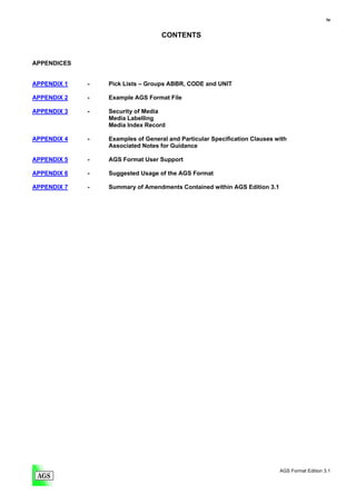 iv


                                   CONTENTS


APPENDICES


APPENDIX 1   -   Pick Lists – Groups ABBR, CODE and UNIT

APPENDIX 2   -   Example AGS Format File

APPENDIX 3   -   Security of Media
                 Media Labelling
                 Media Index Record

APPENDIX 4   -   Examples of General and Particular Specification Clauses with
                 Associated Notes for Guidance

APPENDIX 5   -   AGS Format User Support

APPENDIX 6   -   Suggested Usage of the AGS Format

APPENDIX 7   -   Summary of Amendments Contained within AGS Edition 3.1




                                                                           AGS Format Edition 3.1
 