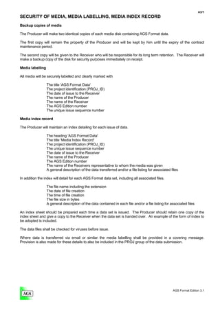 A3/1
SECURITY OF MEDIA, MEDIA LABELLING, MEDIA INDEX RECORD
Backup copies of media

The Producer will make two identical copies of each media disk containing AGS Format data.

The first copy will remain the property of the Producer and will be kept by him until the expiry of the contract
maintenance period.

The second copy will be given to the Receiver who will be responsible for its long term retention. The Receiver will
make a backup copy of the disk for security purposes immediately on receipt.

Media labelling

All media will be securely labelled and clearly marked with

                  The title 'AGS Format Data'
                  The project identification (PROJ_ID)
                  The date of issue to the Receiver
                  The name of the Producer
                  The name of the Receiver
                  The AGS Edition number
                  The unique issue sequence number

Media index record

The Producer will maintain an index detailing for each issue of data.

                  The heading 'AGS Format Data'
                  The title 'Media Index Record'
                  The project identification (PROJ_ID)
                  The unique issue sequence number
                  The date of issue to the Receiver
                  The name of the Producer
                  The AGS Edition number
                  The name of the Receivers representative to whom the media was given
                  A general description of the data transferred and/or a file listing for associated files

In addition the index will detail for each AGS Format data set, including all associated files.

                  The file name including the extension
                  The date of file creation
                  The time of file creation
                  The file size in bytes
                  A general description of the data contained in each file and/or a file listing for associated files

An index sheet should be prepared each time a data set is issued. The Producer should retain one copy of the
index sheet and give a copy to the Receiver when the data set is handed over. An example of the form of index to
be adopted is included.

The data files shall be checked for viruses before issue.

Where data is transferred via email or similar the media labelling shall be provided in a covering message.
Provision is also made for these details to also be included in the PROJ group of the data submission.




                                                                                                      AGS Format Edition 3.1
 