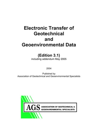 COVER




             Electronic Transfer of
                 Geotechnical
                      and
            Geoenvironmental Data

                           (Edition 3.1)
                     including addendum May 2005


                                   2004

                                Published by
        Association of Geotechnical and Geoenvironmental Specialists
 