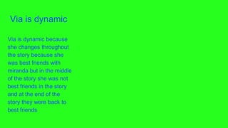 Via is dynamic
Via is dynamic because
she changes throughout
the story because she
was best friends with
miranda but in the middle
of the story she was not
best friends in the story
and at the end of the
story they were back to
best friends
 