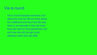 Via is round
Via is round because we know a lot
about her and her life we know about
her childhood and how here life was.
Here is an example is that we know
how she went to here grandmas a lot
and how she did not get much
attention when she was little
 
