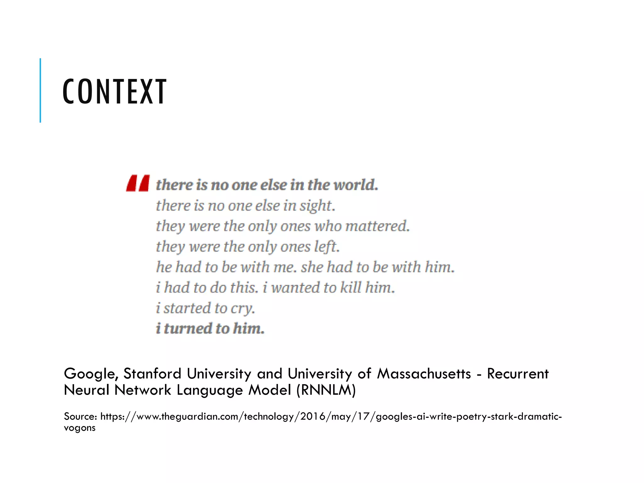 CONTEXT
Google, Stanford University and University of Massachusetts - Recurrent
Neural Network Language Model (RNNLM)
Source: https://www.theguardian.com/technology/2016/may/17/googles-ai-write-poetry-stark-dramatic-
vogons
 