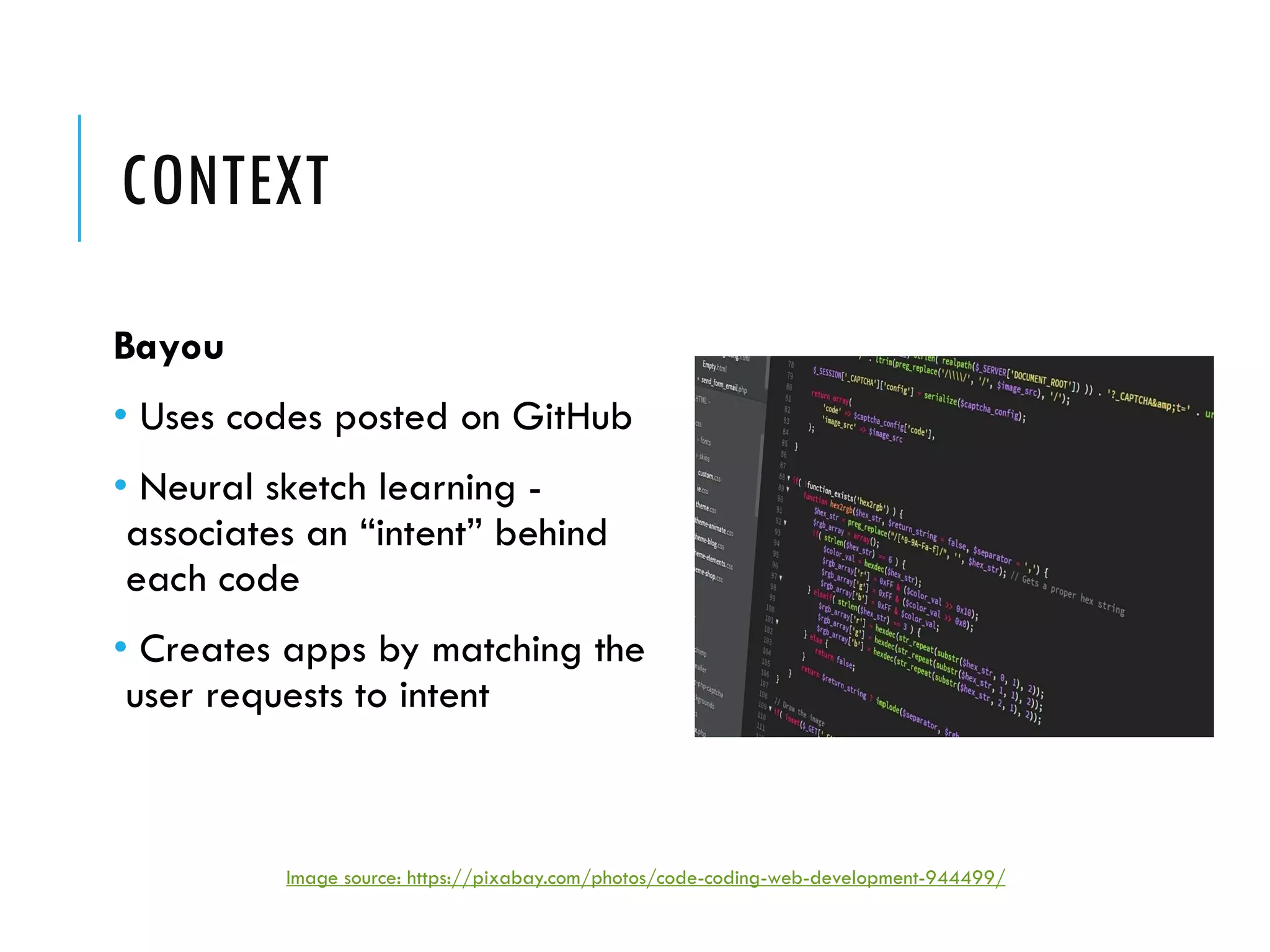 CONTEXT
Bayou
• Uses codes posted on GitHub
• Neural sketch learning -
associates an “intent” behind
each code
• Creates apps by matching the
user requests to intent
Image source: https://pixabay.com/photos/code-coding-web-development-944499/
 