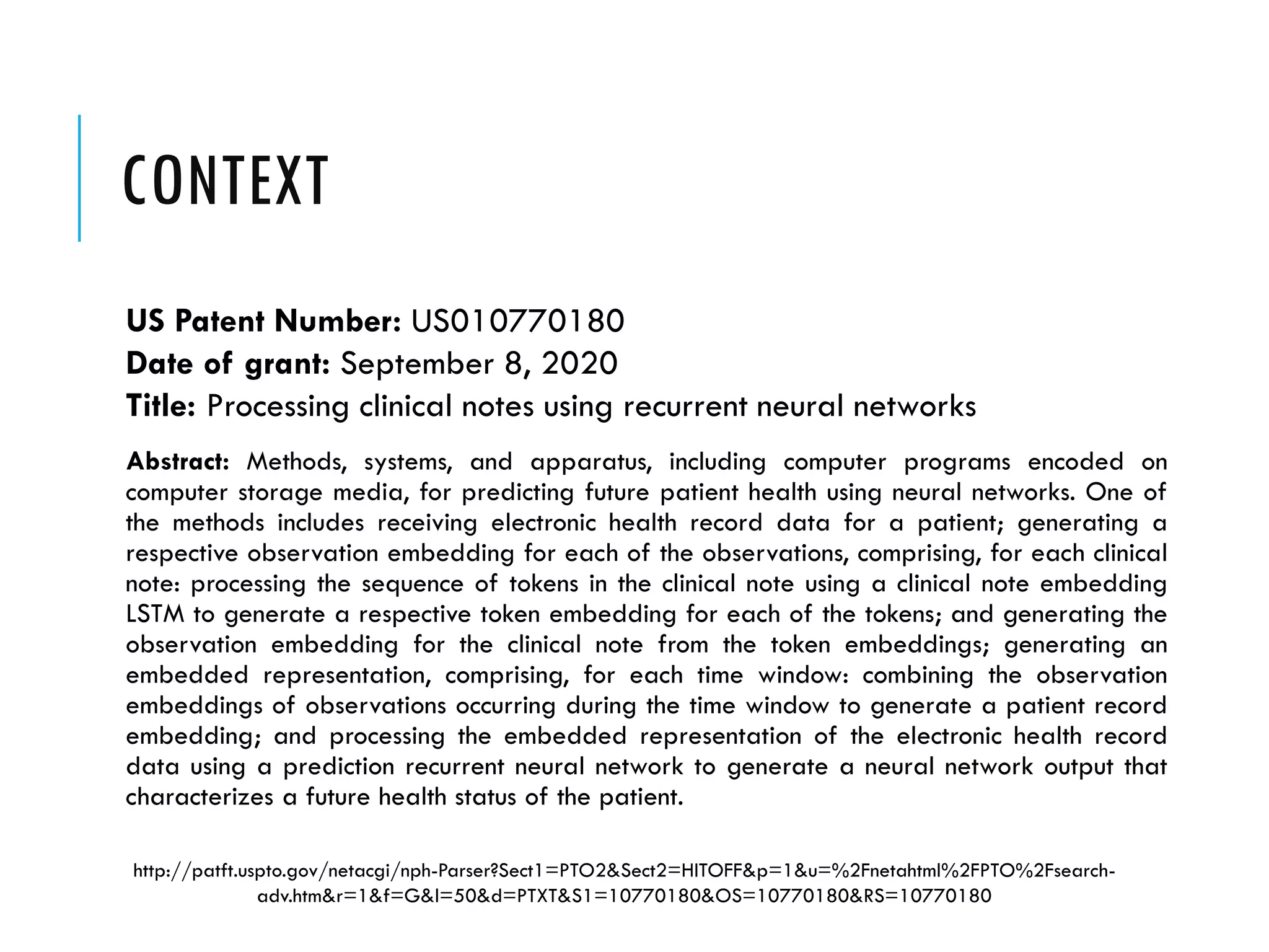 CONTEXT
US Patent Number: US010770180
Date of grant: September 8, 2020
Title: Processing clinical notes using recurrent neural networks
Abstract: Methods, systems, and apparatus, including computer programs encoded on
computer storage media, for predicting future patient health using neural networks. One of
the methods includes receiving electronic health record data for a patient; generating a
respective observation embedding for each of the observations, comprising, for each clinical
note: processing the sequence of tokens in the clinical note using a clinical note embedding
LSTM to generate a respective token embedding for each of the tokens; and generating the
observation embedding for the clinical note from the token embeddings; generating an
embedded representation, comprising, for each time window: combining the observation
embeddings of observations occurring during the time window to generate a patient record
embedding; and processing the embedded representation of the electronic health record
data using a prediction recurrent neural network to generate a neural network output that
characterizes a future health status of the patient.
http://patft.uspto.gov/netacgi/nph-Parser?Sect1=PTO2&Sect2=HITOFF&p=1&u=%2Fnetahtml%2FPTO%2Fsearch-
adv.htm&r=1&f=G&l=50&d=PTXT&S1=10770180&OS=10770180&RS=10770180
 