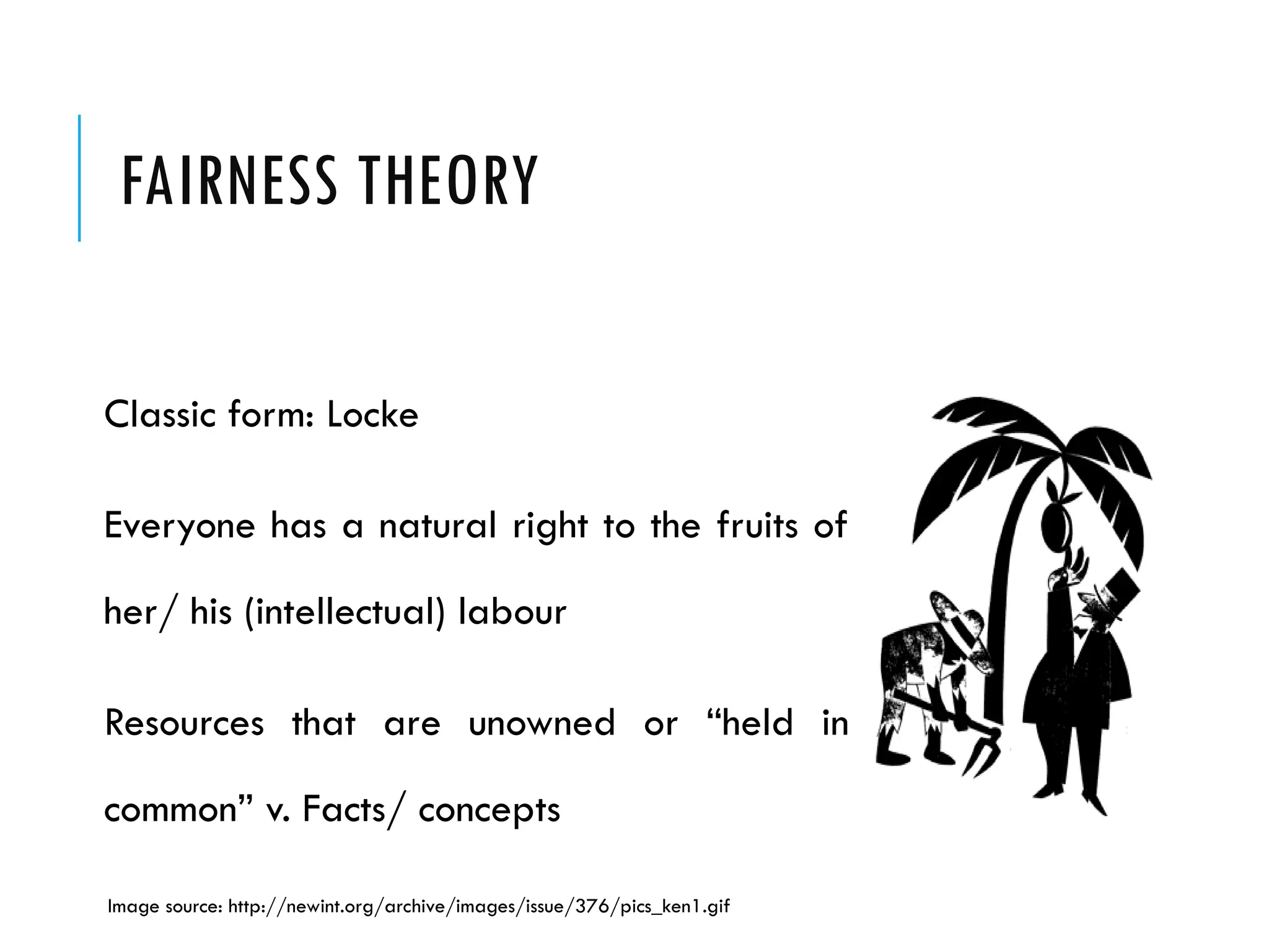 FAIRNESS THEORY
Classic form: Locke
Everyone has a natural right to the fruits of
her/ his (intellectual) labour
Resources that are unowned or “held in
common” v. Facts/ concepts
Image source: http://newint.org/archive/images/issue/376/pics_ken1.gif
 